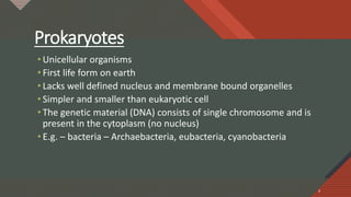 Click to edit Master title style
4
Prokaryotes
• Unicellular organisms
• First life form on earth
• Lacks well defined nucleus and membrane bound organelles
• Simpler and smaller than eukaryotic cell
• The genetic material (DNA) consists of single chromosome and is
present in the cytoplasm (no nucleus)
• E.g. – bacteria – Archaebacteria, eubacteria, cyanobacteria
4
 