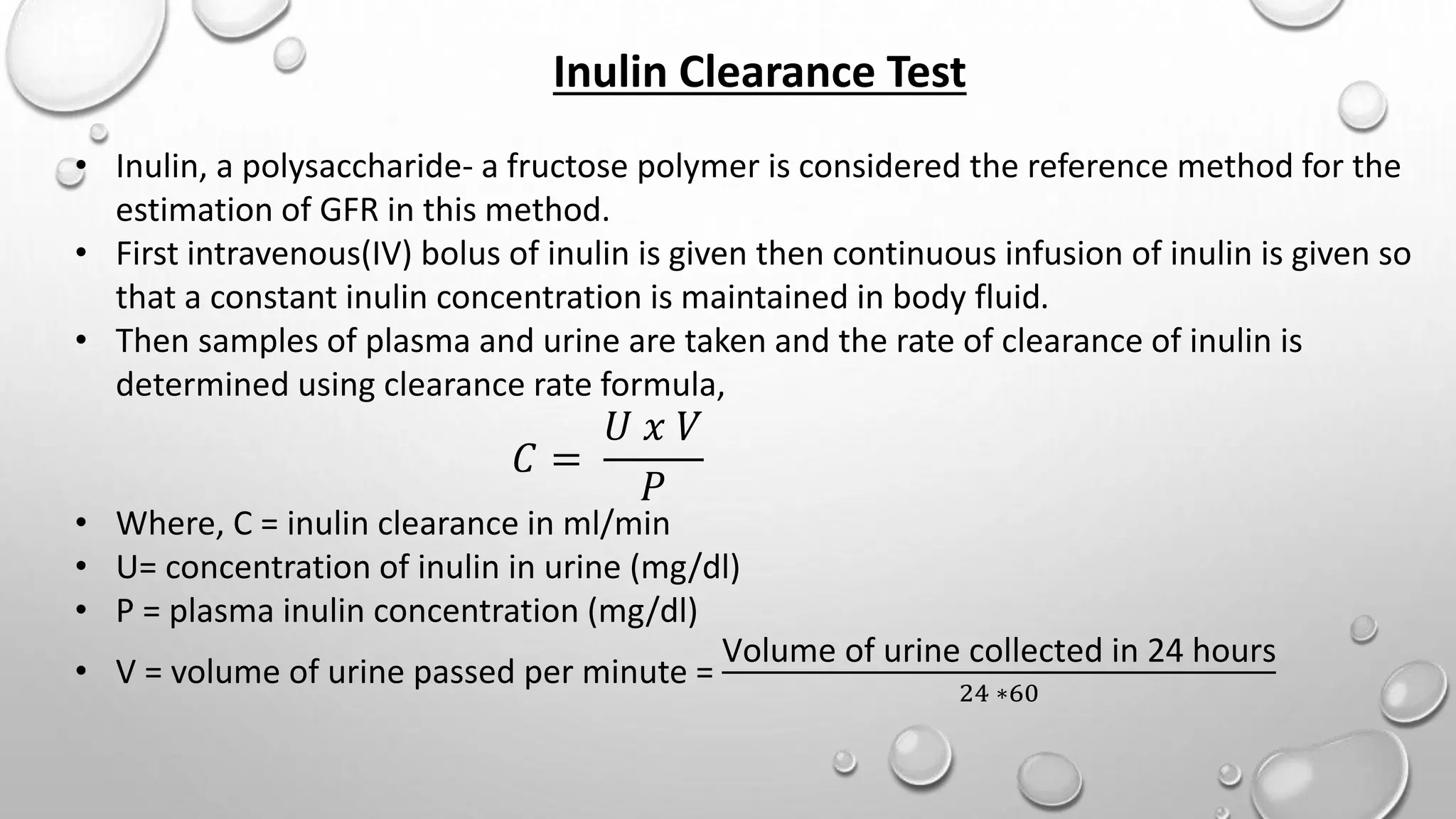 Inulin Clearance Test
• Inulin, a polysaccharide- a fructose polymer is considered the reference method for the
estimation of GFR in this method.
• First intravenous(IV) bolus of inulin is given then continuous infusion of inulin is given so
that a constant inulin concentration is maintained in body fluid.
• Then samples of plasma and urine are taken and the rate of clearance of inulin is
determined using clearance rate formula,
𝐶 =
𝑈 𝑥 𝑉
𝑃
• Where, C = inulin clearance in ml/min
• U= concentration of inulin in urine (mg/dl)
• P = plasma inulin concentration (mg/dl)
• V = volume of urine passed per minute =
Volume of urine collected in 24 hours
24 ∗60
 
