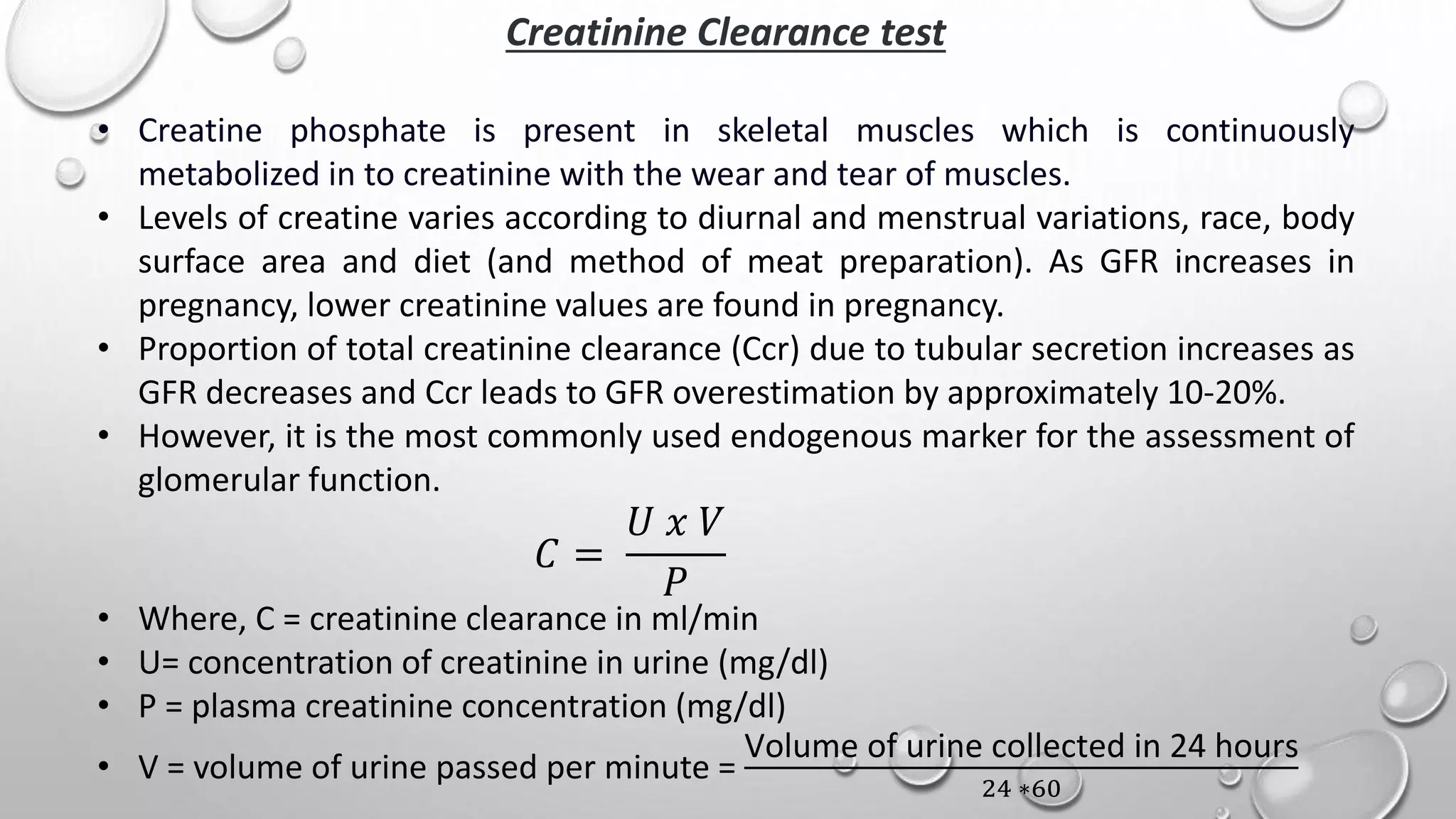 Creatinine Clearance test
• Creatine phosphate is present in skeletal muscles which is continuously
metabolized in to creatinine with the wear and tear of muscles.
• Levels of creatine varies according to diurnal and menstrual variations, race, body
surface area and diet (and method of meat preparation). As GFR increases in
pregnancy, lower creatinine values are found in pregnancy.
• Proportion of total creatinine clearance (Ccr) due to tubular secretion increases as
GFR decreases and Ccr leads to GFR overestimation by approximately 10-20%.
• However, it is the most commonly used endogenous marker for the assessment of
glomerular function.
𝐶 =
𝑈 𝑥 𝑉
𝑃
• Where, C = creatinine clearance in ml/min
• U= concentration of creatinine in urine (mg/dl)
• P = plasma creatinine concentration (mg/dl)
• V = volume of urine passed per minute =
Volume of urine collected in 24 hours
24 ∗60
 