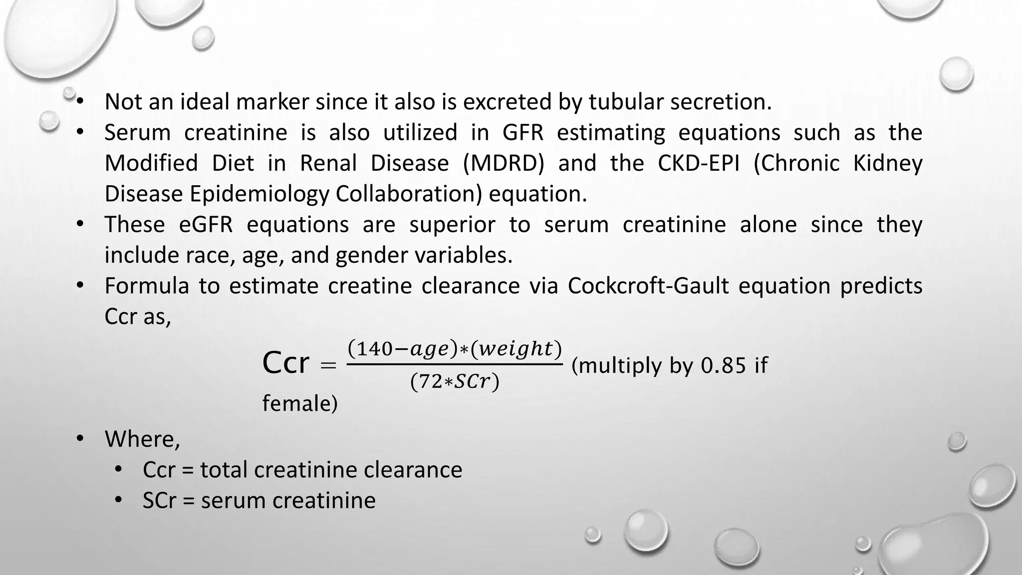 • Not an ideal marker since it also is excreted by tubular secretion.
• Serum creatinine is also utilized in GFR estimating equations such as the
Modified Diet in Renal Disease (MDRD) and the CKD-EPI (Chronic Kidney
Disease Epidemiology Collaboration) equation.
• These eGFR equations are superior to serum creatinine alone since they
include race, age, and gender variables.
• Formula to estimate creatine clearance via Cockcroft-Gault equation predicts
Ccr as,
• Where,
• Ccr = total creatinine clearance
• SCr = serum creatinine
Ccr =
140−𝑎𝑔𝑒 ∗(𝑤𝑒𝑖𝑔ℎ𝑡)
(72∗𝑆𝐶𝑟)
(multiply by 0.85 if
female)
 
