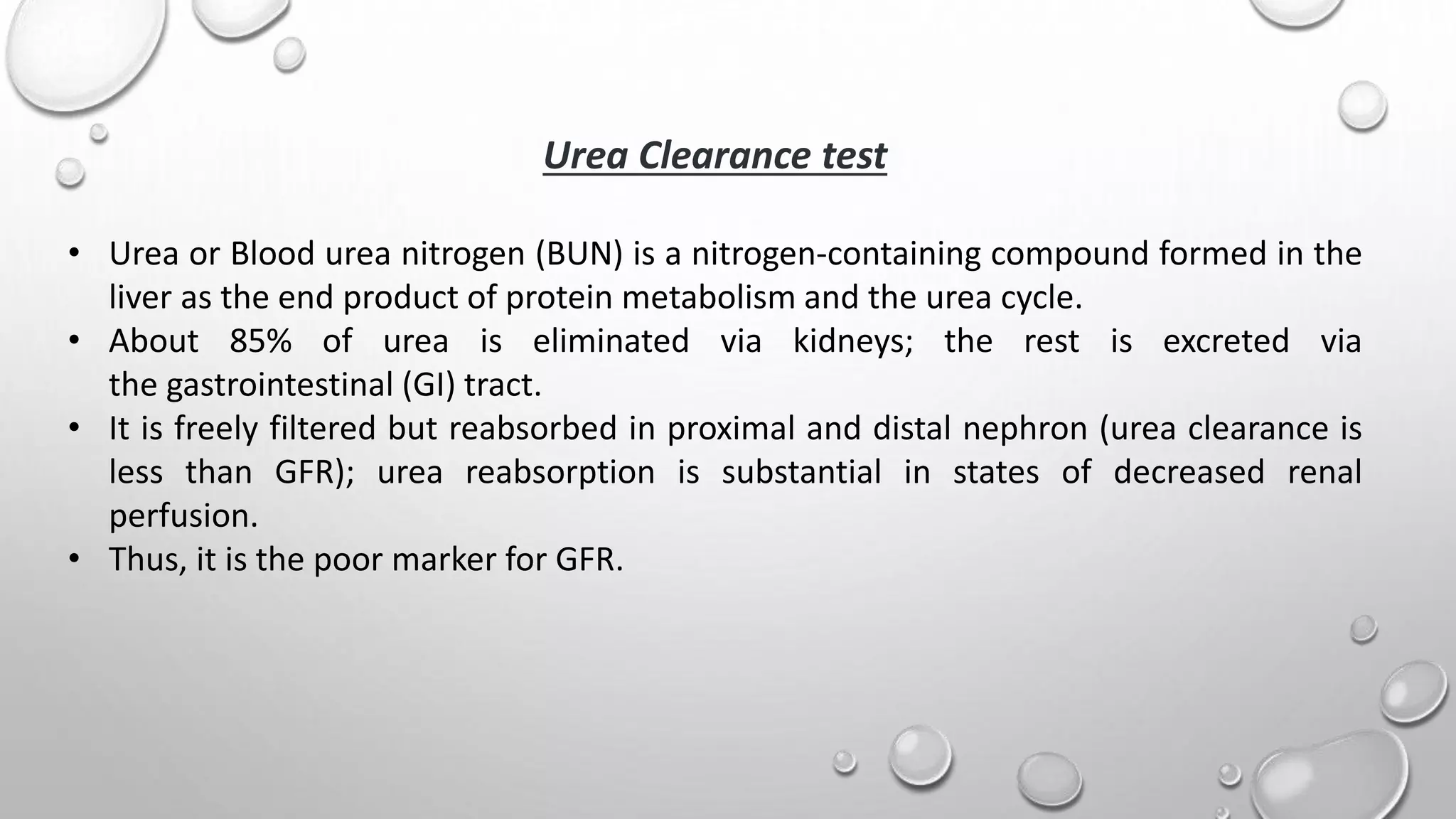Urea Clearance test
• Urea or Blood urea nitrogen (BUN) is a nitrogen-containing compound formed in the
liver as the end product of protein metabolism and the urea cycle.
• About 85% of urea is eliminated via kidneys; the rest is excreted via
the gastrointestinal (GI) tract.
• It is freely filtered but reabsorbed in proximal and distal nephron (urea clearance is
less than GFR); urea reabsorption is substantial in states of decreased renal
perfusion.
• Thus, it is the poor marker for GFR.
 