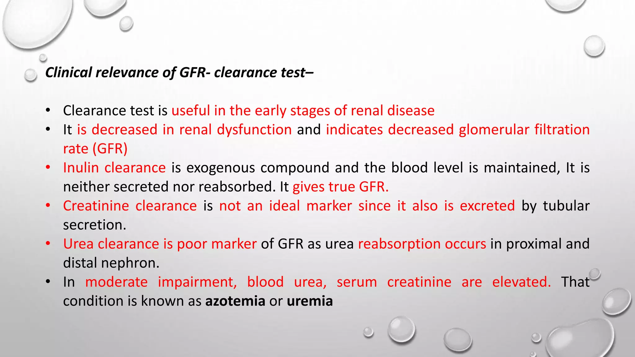 Clinical relevance of GFR- clearance test–
• Clearance test is useful in the early stages of renal disease
• It is decreased in renal dysfunction and indicates decreased glomerular filtration
rate (GFR)
• Inulin clearance is exogenous compound and the blood level is maintained, It is
neither secreted nor reabsorbed. It gives true GFR.
• Creatinine clearance is not an ideal marker since it also is excreted by tubular
secretion.
• Urea clearance is poor marker of GFR as urea reabsorption occurs in proximal and
distal nephron.
• In moderate impairment, blood urea, serum creatinine are elevated. That
condition is known as azotemia or uremia
 