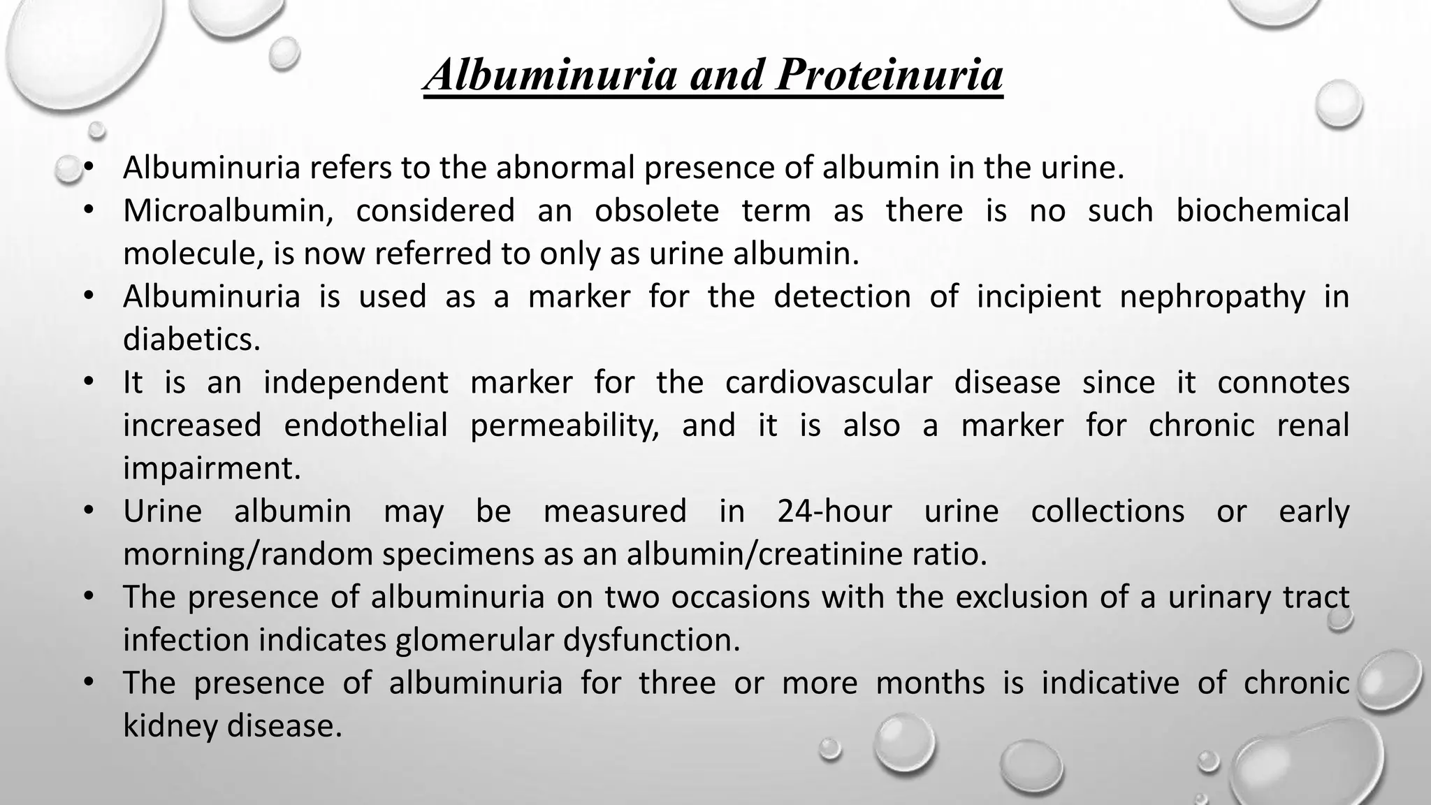 Albuminuria and Proteinuria
• Albuminuria refers to the abnormal presence of albumin in the urine.
• Microalbumin, considered an obsolete term as there is no such biochemical
molecule, is now referred to only as urine albumin.
• Albuminuria is used as a marker for the detection of incipient nephropathy in
diabetics.
• It is an independent marker for the cardiovascular disease since it connotes
increased endothelial permeability, and it is also a marker for chronic renal
impairment.
• Urine albumin may be measured in 24-hour urine collections or early
morning/random specimens as an albumin/creatinine ratio.
• The presence of albuminuria on two occasions with the exclusion of a urinary tract
infection indicates glomerular dysfunction.
• The presence of albuminuria for three or more months is indicative of chronic
kidney disease.
 
