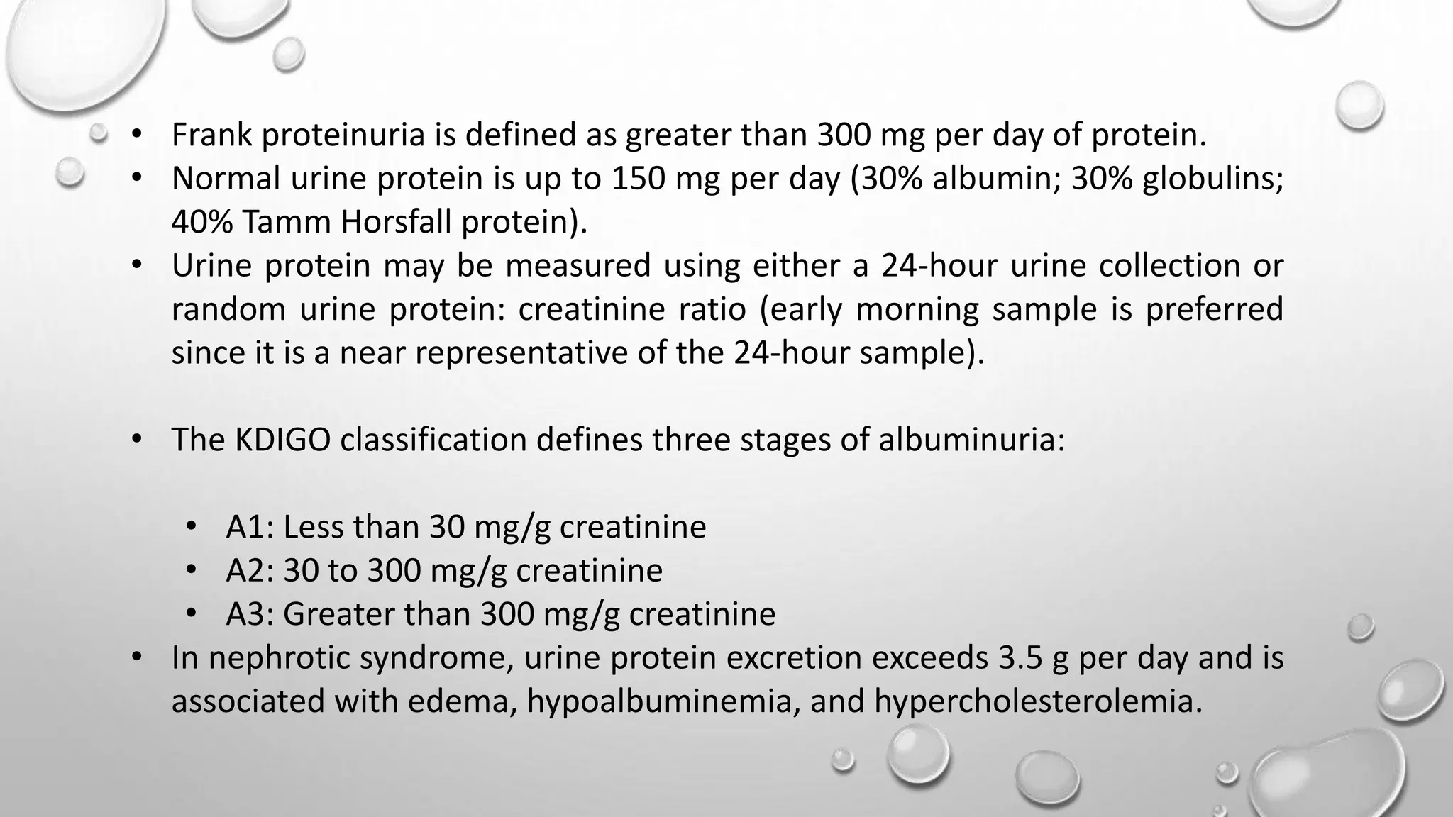 • Frank proteinuria is defined as greater than 300 mg per day of protein.
• Normal urine protein is up to 150 mg per day (30% albumin; 30% globulins;
40% Tamm Horsfall protein).
• Urine protein may be measured using either a 24-hour urine collection or
random urine protein: creatinine ratio (early morning sample is preferred
since it is a near representative of the 24-hour sample).
• The KDIGO classification defines three stages of albuminuria:
• A1: Less than 30 mg/g creatinine
• A2: 30 to 300 mg/g creatinine
• A3: Greater than 300 mg/g creatinine
• In nephrotic syndrome, urine protein excretion exceeds 3.5 g per day and is
associated with edema, hypoalbuminemia, and hypercholesterolemia.
 