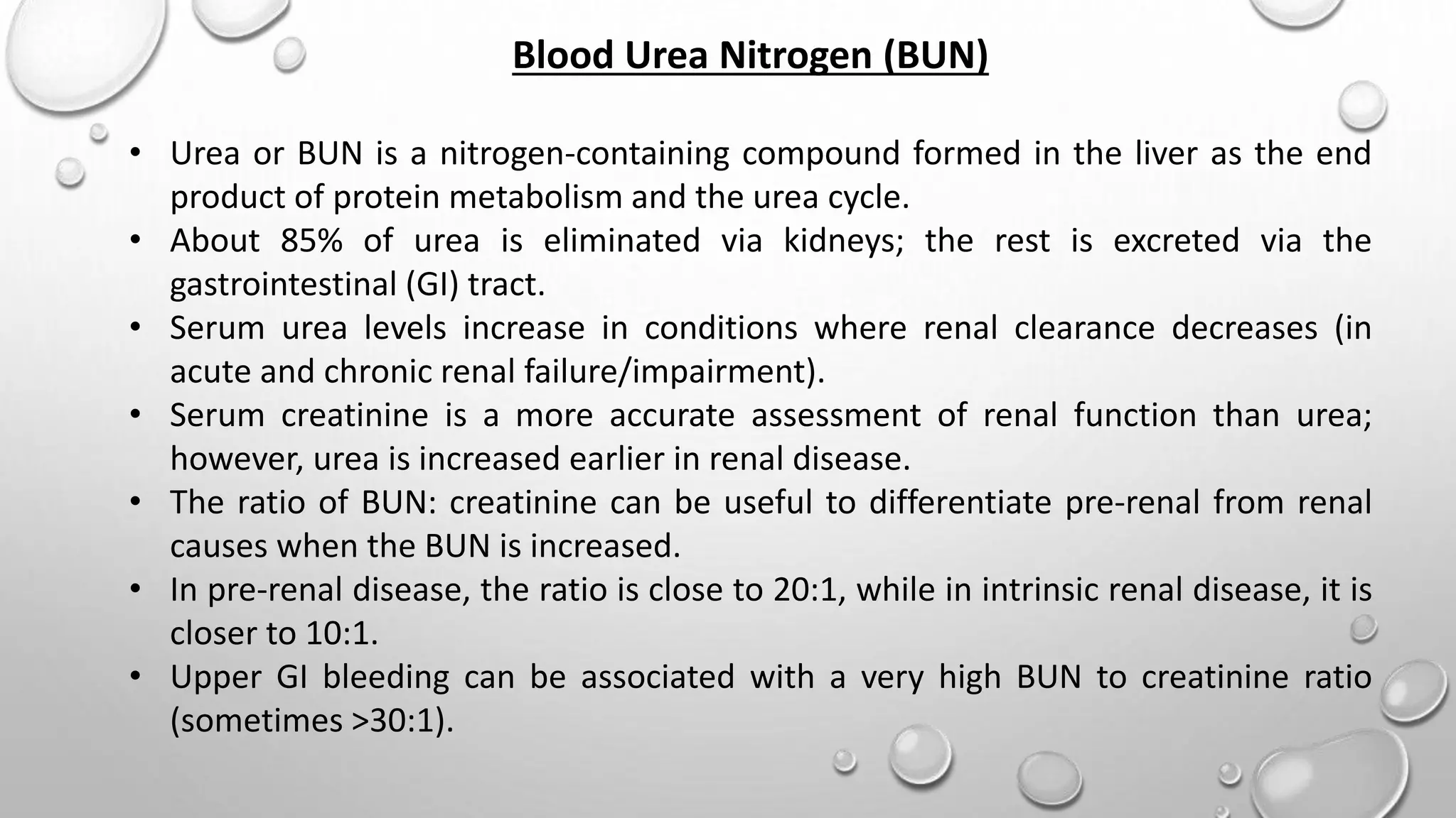 Blood Urea Nitrogen (BUN)
• Urea or BUN is a nitrogen-containing compound formed in the liver as the end
product of protein metabolism and the urea cycle.
• About 85% of urea is eliminated via kidneys; the rest is excreted via the
gastrointestinal (GI) tract.
• Serum urea levels increase in conditions where renal clearance decreases (in
acute and chronic renal failure/impairment).
• Serum creatinine is a more accurate assessment of renal function than urea;
however, urea is increased earlier in renal disease.
• The ratio of BUN: creatinine can be useful to differentiate pre-renal from renal
causes when the BUN is increased.
• In pre-renal disease, the ratio is close to 20:1, while in intrinsic renal disease, it is
closer to 10:1.
• Upper GI bleeding can be associated with a very high BUN to creatinine ratio
(sometimes >30:1).
 