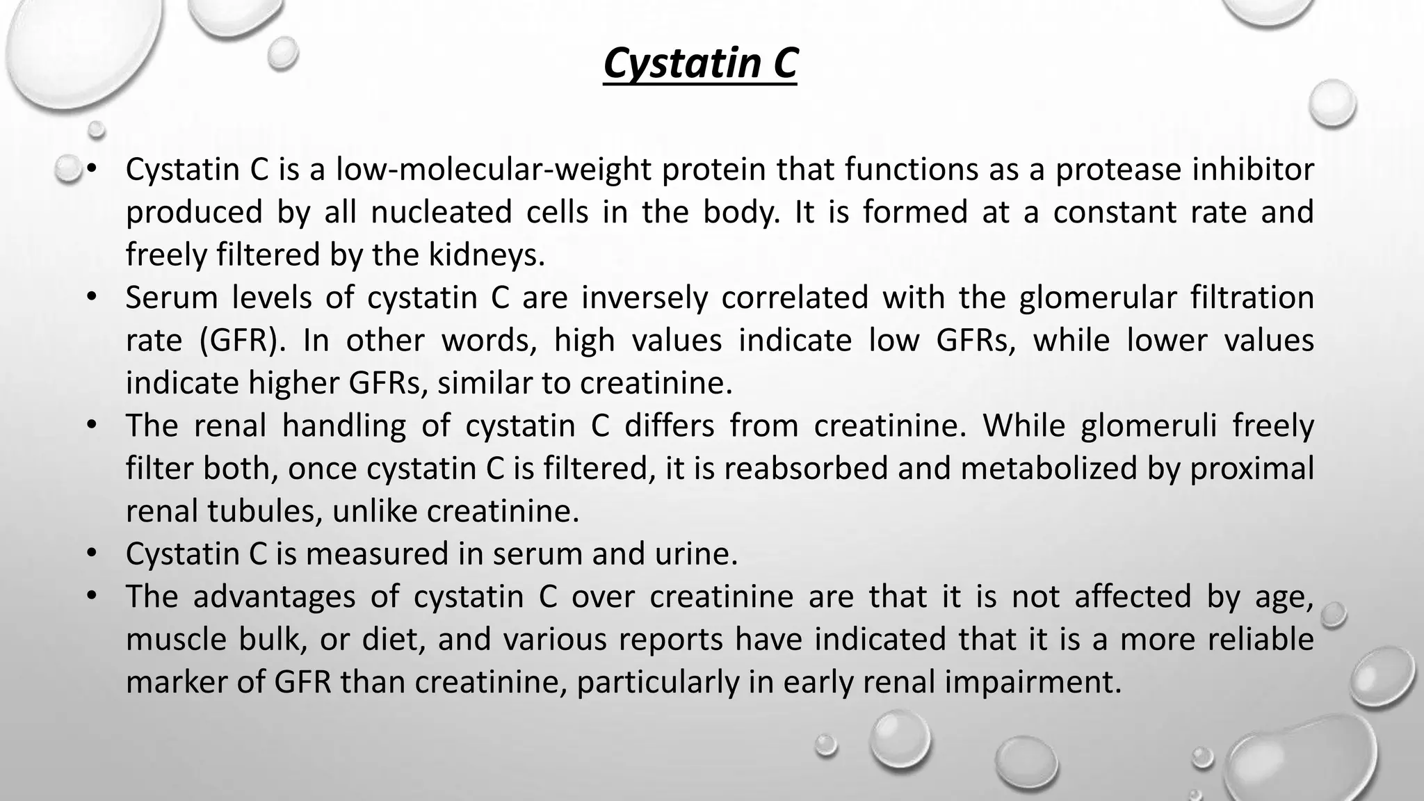 Cystatin C
• Cystatin C is a low-molecular-weight protein that functions as a protease inhibitor
produced by all nucleated cells in the body. It is formed at a constant rate and
freely filtered by the kidneys.
• Serum levels of cystatin C are inversely correlated with the glomerular filtration
rate (GFR). In other words, high values indicate low GFRs, while lower values
indicate higher GFRs, similar to creatinine.
• The renal handling of cystatin C differs from creatinine. While glomeruli freely
filter both, once cystatin C is filtered, it is reabsorbed and metabolized by proximal
renal tubules, unlike creatinine.
• Cystatin C is measured in serum and urine.
• The advantages of cystatin C over creatinine are that it is not affected by age,
muscle bulk, or diet, and various reports have indicated that it is a more reliable
marker of GFR than creatinine, particularly in early renal impairment.
 