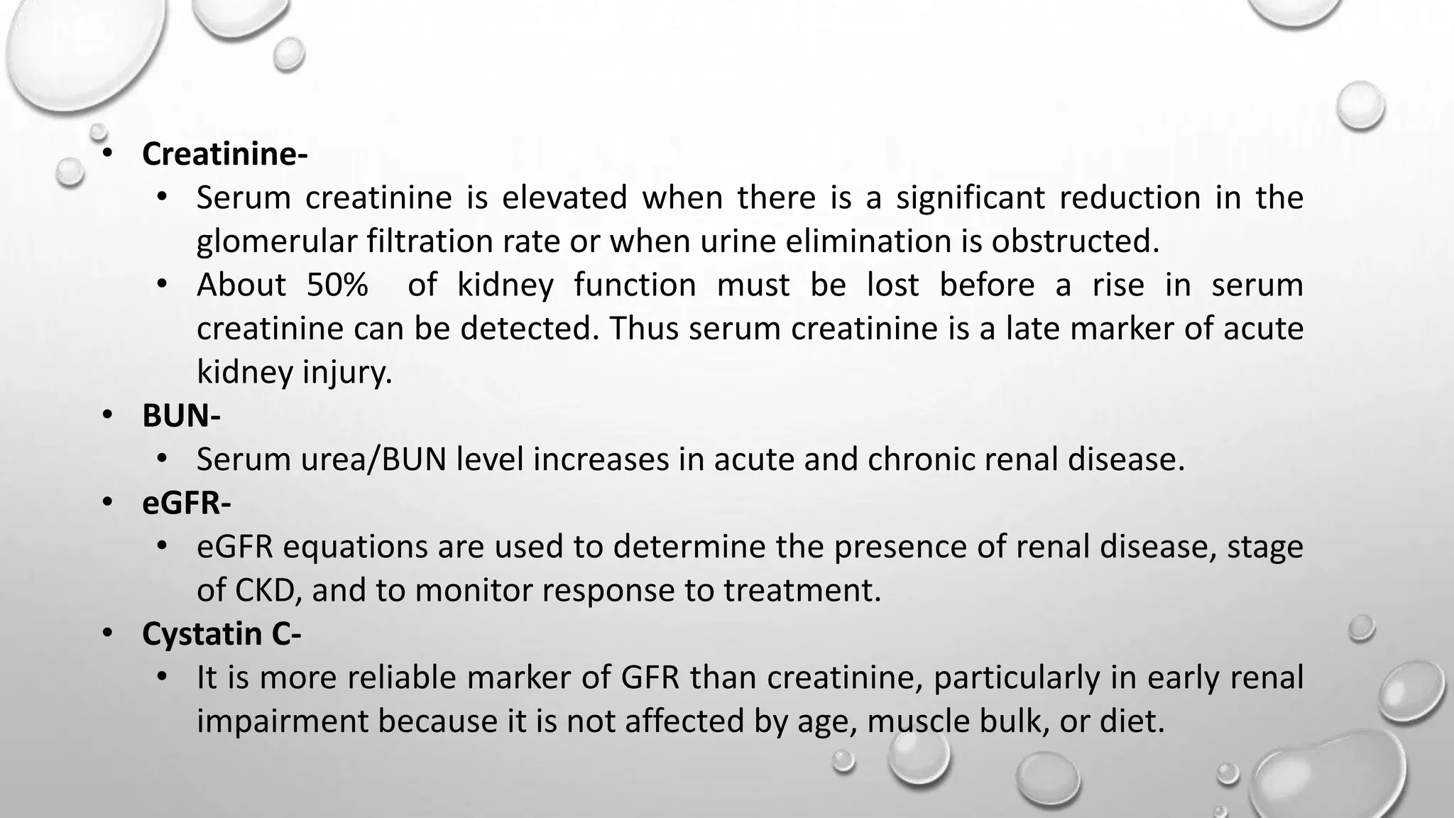 • Creatinine-
• Serum creatinine is elevated when there is a significant reduction in the
glomerular filtration rate or when urine elimination is obstructed.
• About 50% of kidney function must be lost before a rise in serum
creatinine can be detected. Thus serum creatinine is a late marker of acute
kidney injury.
• BUN-
• Serum urea/BUN level increases in acute and chronic renal disease.
• eGFR-
• eGFR equations are used to determine the presence of renal disease, stage
of CKD, and to monitor response to treatment.
• Cystatin C-
• It is more reliable marker of GFR than creatinine, particularly in early renal
impairment because it is not affected by age, muscle bulk, or diet.
 