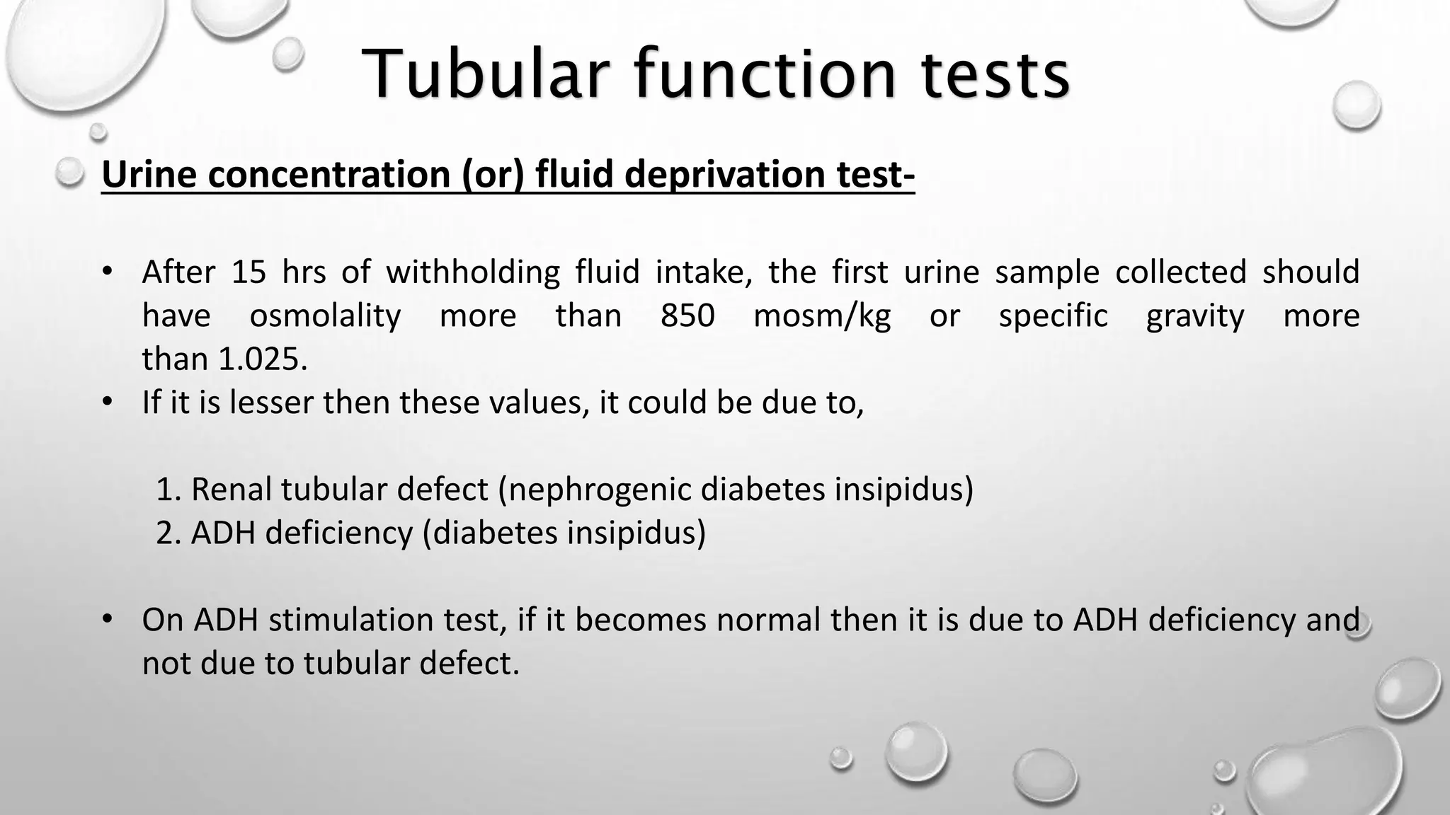 Urine concentration (or) fluid deprivation test-
• After 15 hrs of withholding fluid intake, the first urine sample collected should
have osmolality more than 850 mosm/kg or specific gravity more
than 1.025.
• If it is lesser then these values, it could be due to,
1. Renal tubular defect (nephrogenic diabetes insipidus)
2. ADH deficiency (diabetes insipidus)
• On ADH stimulation test, if it becomes normal then it is due to ADH deficiency and
not due to tubular defect.
Tubular function tests
 