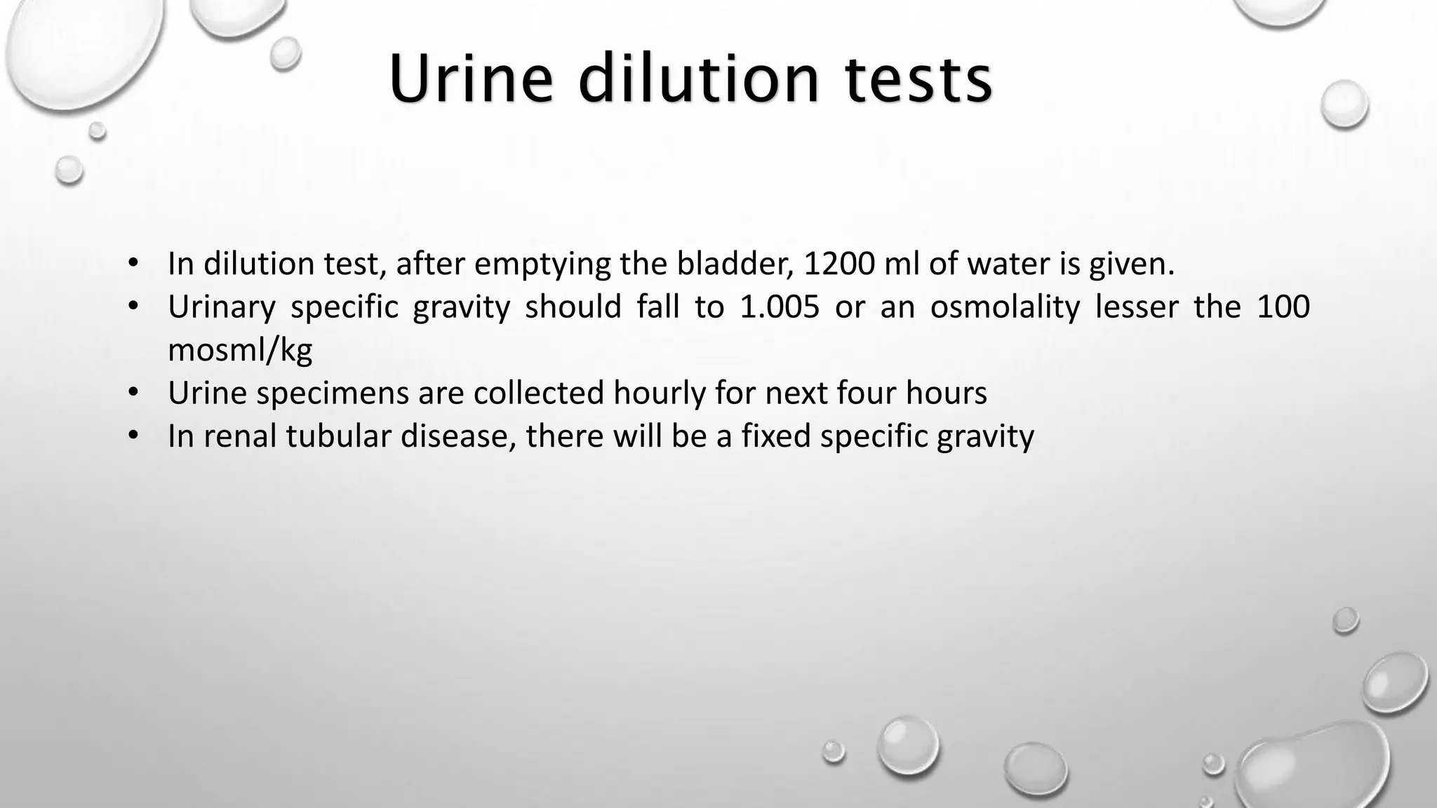 • In dilution test, after emptying the bladder, 1200 ml of water is given.
• Urinary specific gravity should fall to 1.005 or an osmolality lesser the 100
mosml/kg
• Urine specimens are collected hourly for next four hours
• In renal tubular disease, there will be a fixed specific gravity
Urine dilution tests
 