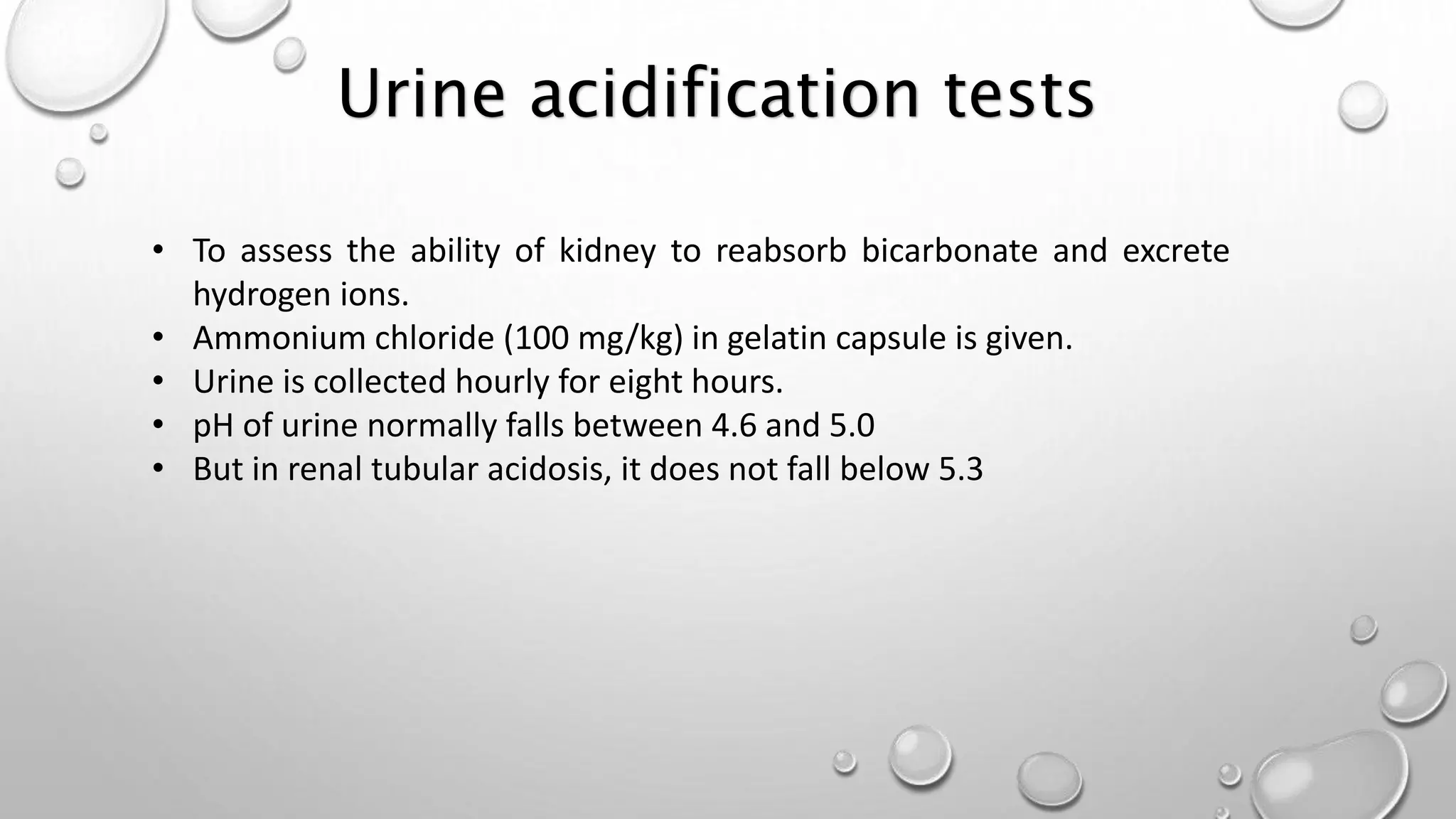Urine acidification tests
• To assess the ability of kidney to reabsorb bicarbonate and excrete
hydrogen ions.
• Ammonium chloride (100 mg/kg) in gelatin capsule is given.
• Urine is collected hourly for eight hours.
• pH of urine normally falls between 4.6 and 5.0
• But in renal tubular acidosis, it does not fall below 5.3
 