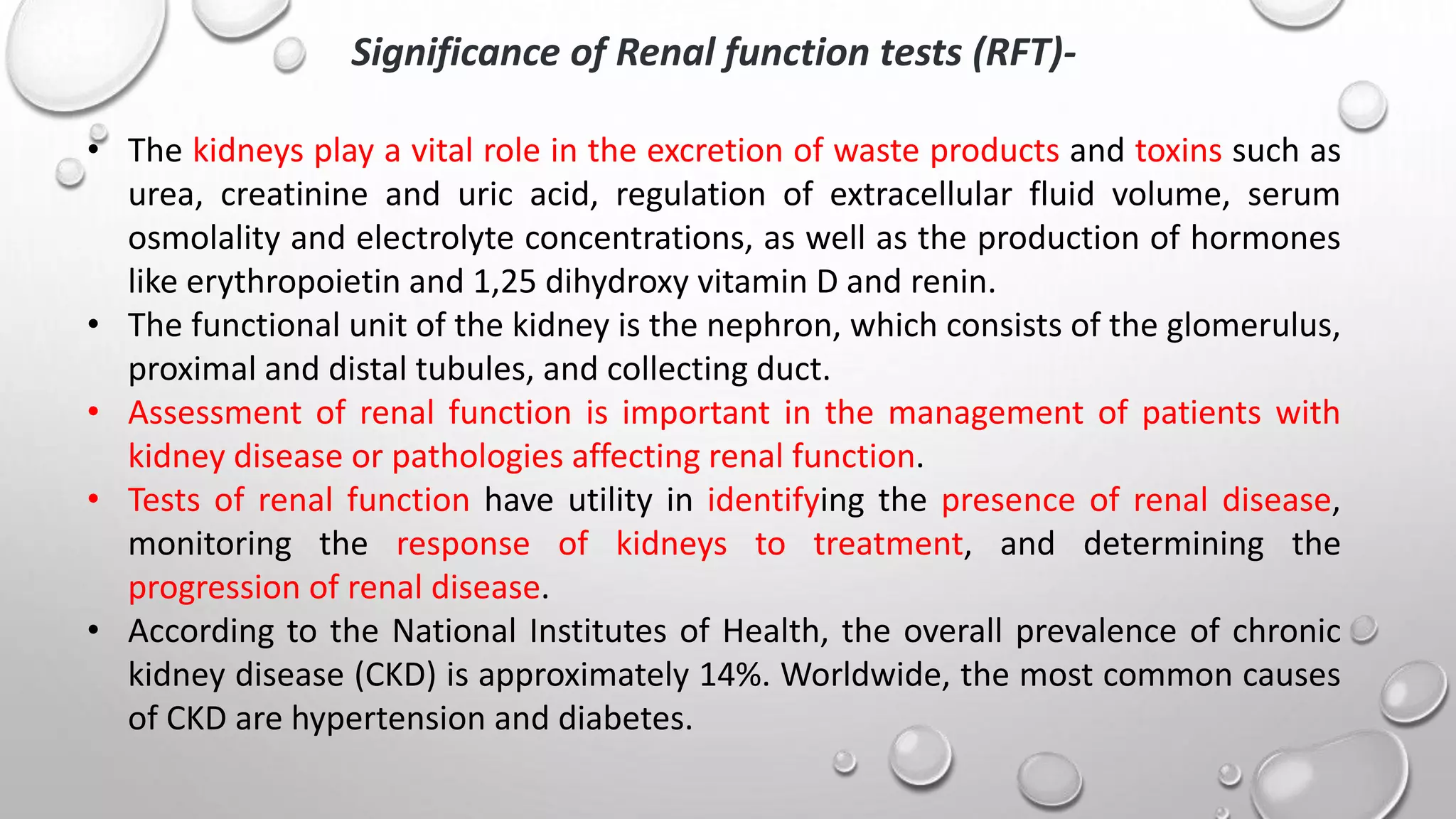 Significance of Renal function tests (RFT)-
• The kidneys play a vital role in the excretion of waste products and toxins such as
urea, creatinine and uric acid, regulation of extracellular fluid volume, serum
osmolality and electrolyte concentrations, as well as the production of hormones
like erythropoietin and 1,25 dihydroxy vitamin D and renin.
• The functional unit of the kidney is the nephron, which consists of the glomerulus,
proximal and distal tubules, and collecting duct.
• Assessment of renal function is important in the management of patients with
kidney disease or pathologies affecting renal function.
• Tests of renal function have utility in identifying the presence of renal disease,
monitoring the response of kidneys to treatment, and determining the
progression of renal disease.
• According to the National Institutes of Health, the overall prevalence of chronic
kidney disease (CKD) is approximately 14%. Worldwide, the most common causes
of CKD are hypertension and diabetes.
 