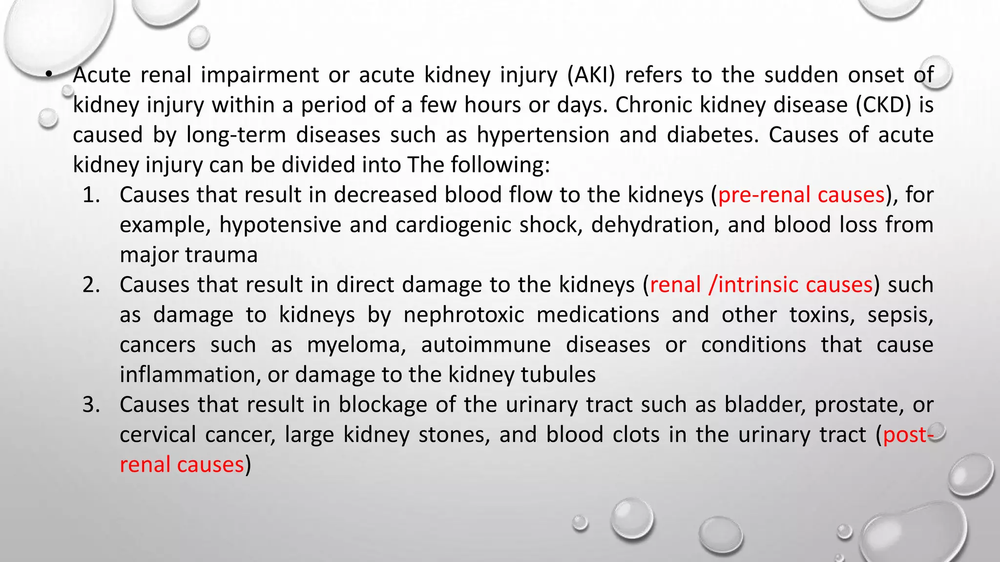 • Acute renal impairment or acute kidney injury (AKI) refers to the sudden onset of
kidney injury within a period of a few hours or days. Chronic kidney disease (CKD) is
caused by long-term diseases such as hypertension and diabetes. Causes of acute
kidney injury can be divided into The following:
1. Causes that result in decreased blood flow to the kidneys (pre-renal causes), for
example, hypotensive and cardiogenic shock, dehydration, and blood loss from
major trauma
2. Causes that result in direct damage to the kidneys (renal /intrinsic causes) such
as damage to kidneys by nephrotoxic medications and other toxins, sepsis,
cancers such as myeloma, autoimmune diseases or conditions that cause
inflammation, or damage to the kidney tubules
3. Causes that result in blockage of the urinary tract such as bladder, prostate, or
cervical cancer, large kidney stones, and blood clots in the urinary tract (post-
renal causes)
 