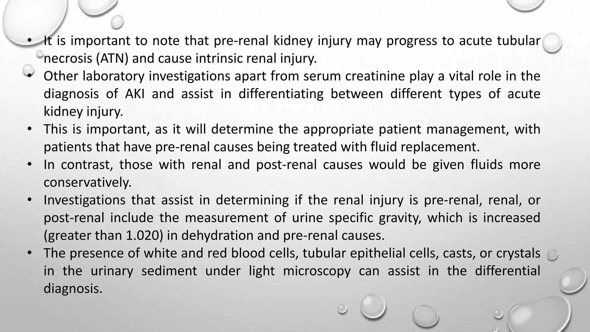 • It is important to note that pre-renal kidney injury may progress to acute tubular
necrosis (ATN) and cause intrinsic renal injury.
• Other laboratory investigations apart from serum creatinine play a vital role in the
diagnosis of AKI and assist in differentiating between different types of acute
kidney injury.
• This is important, as it will determine the appropriate patient management, with
patients that have pre-renal causes being treated with fluid replacement.
• In contrast, those with renal and post-renal causes would be given fluids more
conservatively.
• Investigations that assist in determining if the renal injury is pre-renal, renal, or
post-renal include the measurement of urine specific gravity, which is increased
(greater than 1.020) in dehydration and pre-renal causes.
• The presence of white and red blood cells, tubular epithelial cells, casts, or crystals
in the urinary sediment under light microscopy can assist in the differential
diagnosis.
 