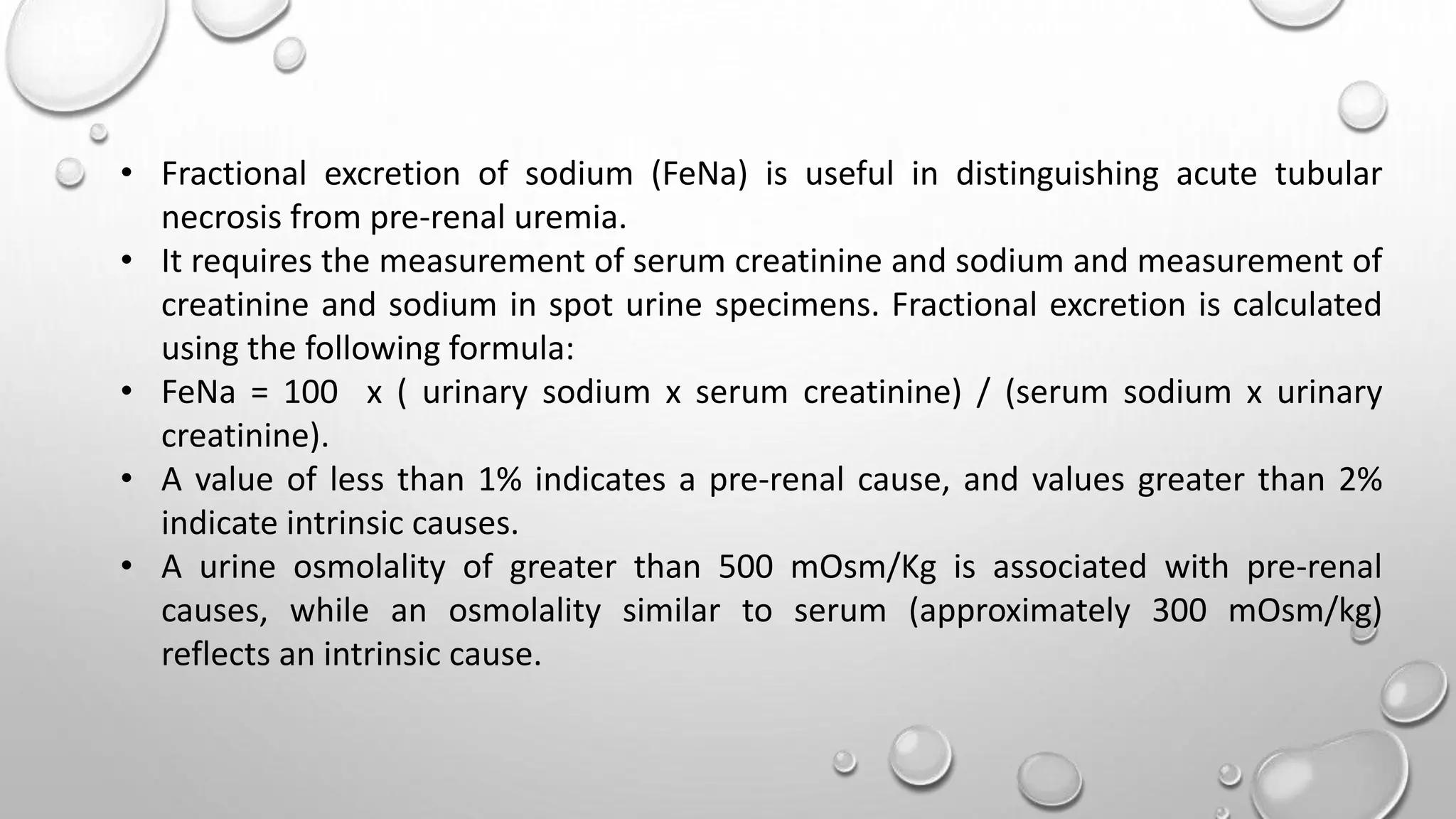 • Fractional excretion of sodium (FeNa) is useful in distinguishing acute tubular
necrosis from pre-renal uremia.
• It requires the measurement of serum creatinine and sodium and measurement of
creatinine and sodium in spot urine specimens. Fractional excretion is calculated
using the following formula:
• FeNa = 100 x ( urinary sodium x serum creatinine) / (serum sodium x urinary
creatinine).
• A value of less than 1% indicates a pre-renal cause, and values greater than 2%
indicate intrinsic causes.
• A urine osmolality of greater than 500 mOsm/Kg is associated with pre-renal
causes, while an osmolality similar to serum (approximately 300 mOsm/kg)
reflects an intrinsic cause.
 