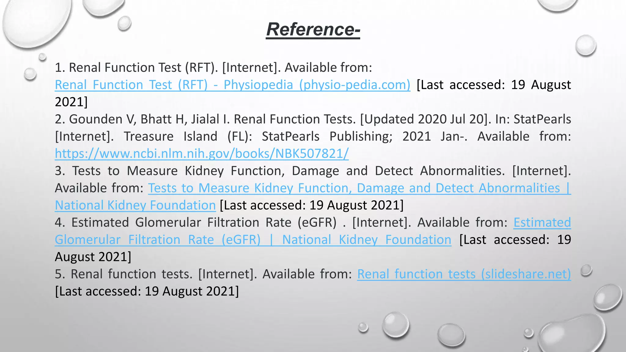 Reference-
1. Renal Function Test (RFT). [Internet]. Available from:
Renal Function Test (RFT) - Physiopedia (physio-pedia.com) [Last accessed: 19 August
2021]
2. Gounden V, Bhatt H, Jialal I. Renal Function Tests. [Updated 2020 Jul 20]. In: StatPearls
[Internet]. Treasure Island (FL): StatPearls Publishing; 2021 Jan-. Available from:
https://www.ncbi.nlm.nih.gov/books/NBK507821/
3. Tests to Measure Kidney Function, Damage and Detect Abnormalities. [Internet].
Available from: Tests to Measure Kidney Function, Damage and Detect Abnormalities |
National Kidney Foundation [Last accessed: 19 August 2021]
4. Estimated Glomerular Filtration Rate (eGFR) . [Internet]. Available from: Estimated
Glomerular Filtration Rate (eGFR) | National Kidney Foundation [Last accessed: 19
August 2021]
5. Renal function tests. [Internet]. Available from: Renal function tests (slideshare.net)
[Last accessed: 19 August 2021]
 
