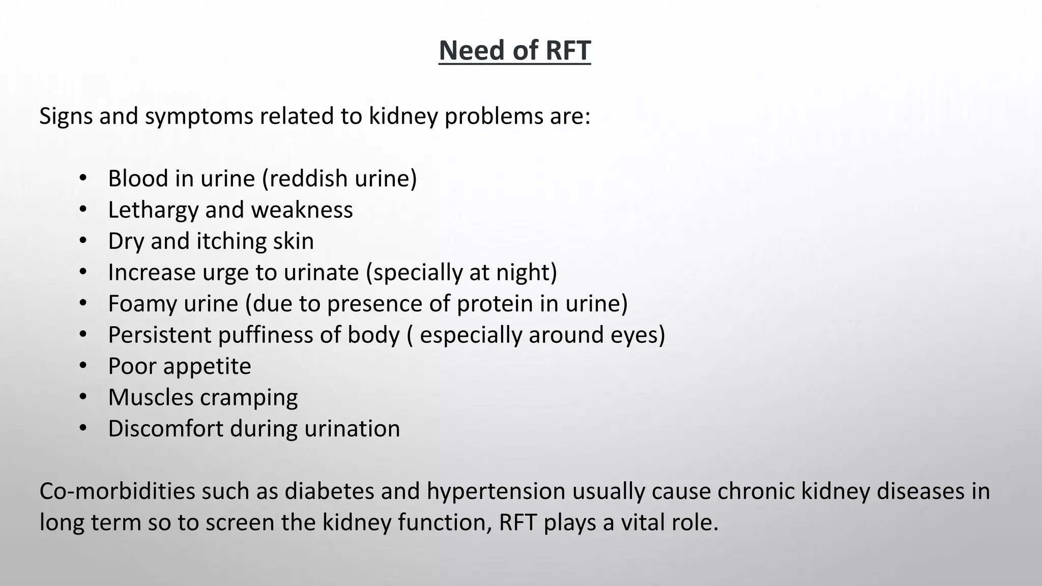 Signs and symptoms related to kidney problems are:
• Blood in urine (reddish urine)
• Lethargy and weakness
• Dry and itching skin
• Increase urge to urinate (specially at night)
• Foamy urine (due to presence of protein in urine)
• Persistent puffiness of body ( especially around eyes)
• Poor appetite
• Muscles cramping
• Discomfort during urination
Co-morbidities such as diabetes and hypertension usually cause chronic kidney diseases in
long term so to screen the kidney function, RFT plays a vital role.
Need of RFT
 