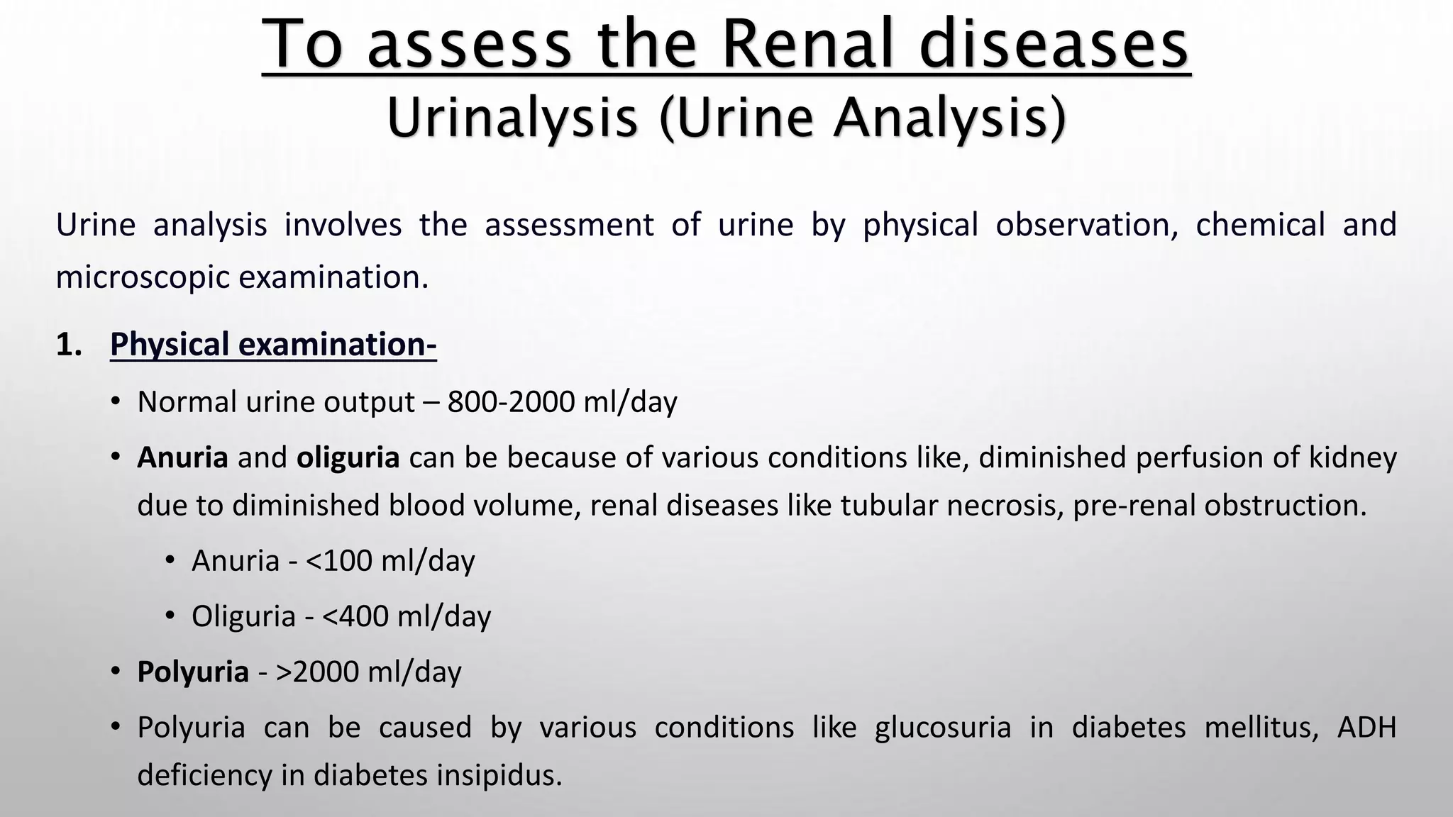 Urine analysis involves the assessment of urine by physical observation, chemical and
microscopic examination.
1. Physical examination-
• Normal urine output – 800-2000 ml/day
• Anuria and oliguria can be because of various conditions like, diminished perfusion of kidney
due to diminished blood volume, renal diseases like tubular necrosis, pre-renal obstruction.
• Anuria - <100 ml/day
• Oliguria - <400 ml/day
• Polyuria - >2000 ml/day
• Polyuria can be caused by various conditions like glucosuria in diabetes mellitus, ADH
deficiency in diabetes insipidus.
To assess the Renal diseases
Urinalysis (Urine Analysis)
 