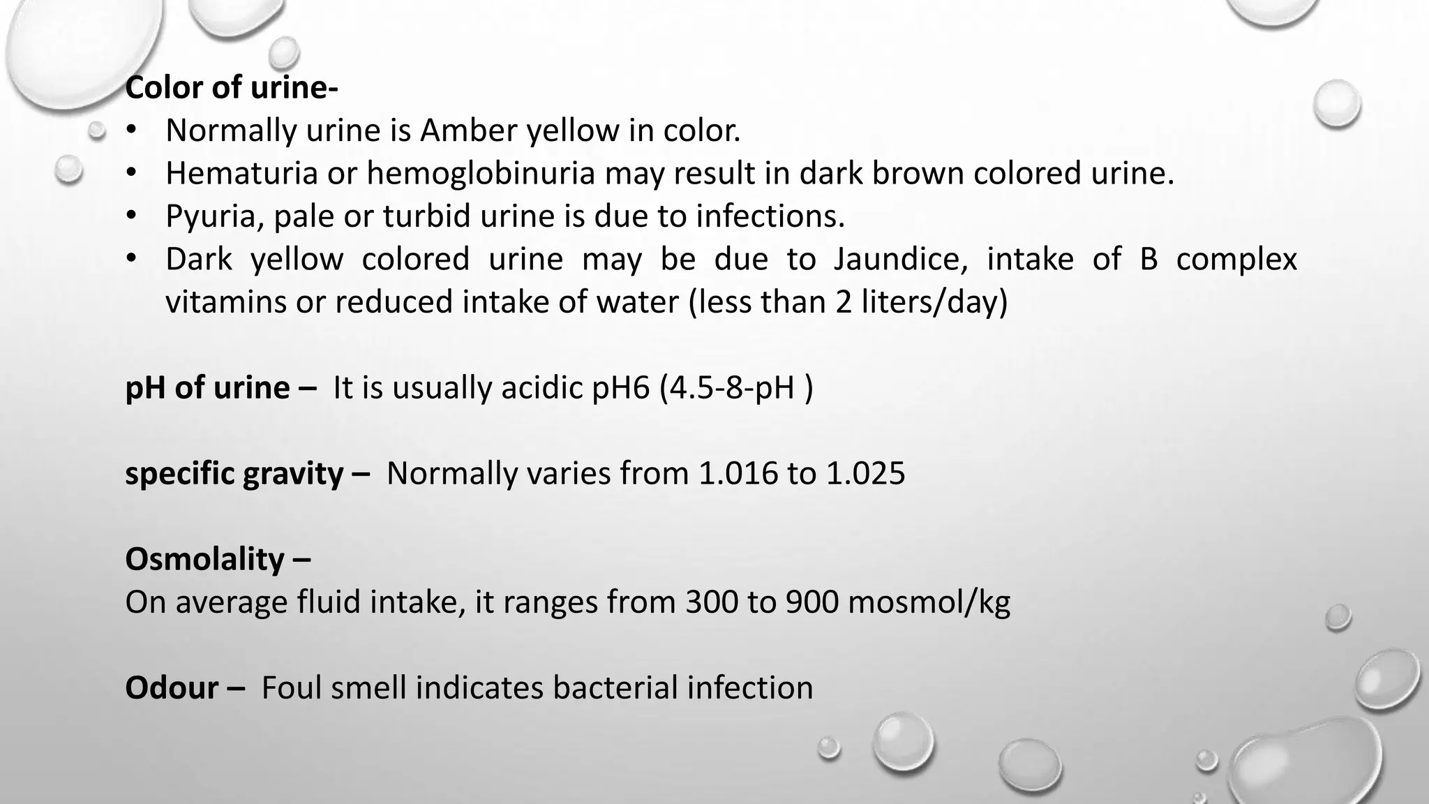 Color of urine-
• Normally urine is Amber yellow in color.
• Hematuria or hemoglobinuria may result in dark brown colored urine.
• Pyuria, pale or turbid urine is due to infections.
• Dark yellow colored urine may be due to Jaundice, intake of B complex
vitamins or reduced intake of water (less than 2 liters/day)
pH of urine – It is usually acidic pH6 (4.5-8-pH )
specific gravity – Normally varies from 1.016 to 1.025
Osmolality –
On average fluid intake, it ranges from 300 to 900 mosmol/kg
Odour – Foul smell indicates bacterial infection
 