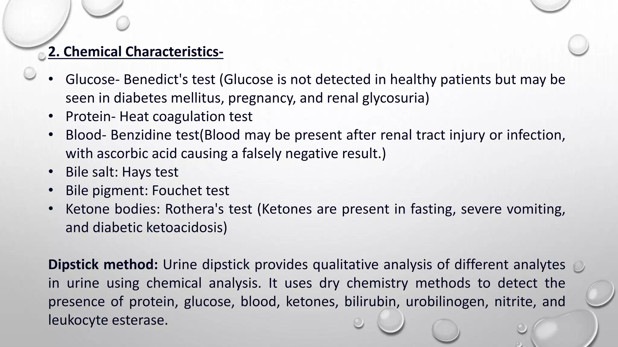 2. Chemical Characteristics-
• Glucose- Benedict's test (Glucose is not detected in healthy patients but may be
seen in diabetes mellitus, pregnancy, and renal glycosuria)
• Protein- Heat coagulation test
• Blood- Benzidine test(Blood may be present after renal tract injury or infection,
with ascorbic acid causing a falsely negative result.)
• Bile salt: Hays test
• Bile pigment: Fouchet test
• Ketone bodies: Rothera's test (Ketones are present in fasting, severe vomiting,
and diabetic ketoacidosis)
Dipstick method: Urine dipstick provides qualitative analysis of different analytes
in urine using chemical analysis. It uses dry chemistry methods to detect the
presence of protein, glucose, blood, ketones, bilirubin, urobilinogen, nitrite, and
leukocyte esterase.
 