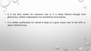 • It is the best marker for clearance test as it is freely filtered through from
glomerulus, neither reabsorption nor secreted by renal tubules.
• It is neither synthesized nor stored in body so it gives values near to the GFR i.e.
about 125ml/minute.
 