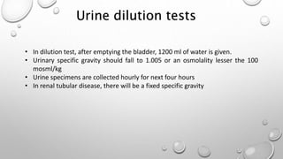 • In dilution test, after emptying the bladder, 1200 ml of water is given.
• Urinary specific gravity should fall to 1.005 or an osmolality lesser the 100
mosml/kg
• Urine specimens are collected hourly for next four hours
• In renal tubular disease, there will be a fixed specific gravity
Urine dilution tests
 