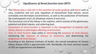 Significance of Renal function tests (RFT)-
• The kidneys play a vital role in the excretion of waste products and toxins such as
urea, creatinine and uric acid, regulation of extracellular fluid volume, serum
osmolality and electrolyte concentrations, as well as the production of hormones
like erythropoietin and 1,25 dihydroxy vitamin D and renin.
• The functional unit of the kidney is the nephron, which consists of the glomerulus,
proximal and distal tubules, and collecting duct.
• Assessment of renal function is important in the management of patients with
kidney disease or pathologies affecting renal function.
• Tests of renal function have utility in identifying the presence of renal disease,
monitoring the response of kidneys to treatment, and determining the
progression of renal disease.
• According to the National Institutes of Health, the overall prevalence of chronic
kidney disease (CKD) is approximately 14%. Worldwide, the most common causes
of CKD are hypertension and diabetes.
 