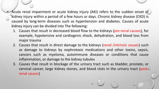 • Acute renal impairment or acute kidney injury (AKI) refers to the sudden onset of
kidney injury within a period of a few hours or days. Chronic kidney disease (CKD) is
caused by long-term diseases such as hypertension and diabetes. Causes of acute
kidney injury can be divided into The following:
1. Causes that result in decreased blood flow to the kidneys (pre-renal causes), for
example, hypotensive and cardiogenic shock, dehydration, and blood loss from
major trauma
2. Causes that result in direct damage to the kidneys (renal /intrinsic causes) such
as damage to kidneys by nephrotoxic medications and other toxins, sepsis,
cancers such as myeloma, autoimmune diseases or conditions that cause
inflammation, or damage to the kidney tubules
3. Causes that result in blockage of the urinary tract such as bladder, prostate, or
cervical cancer, large kidney stones, and blood clots in the urinary tract (post-
renal causes)
 