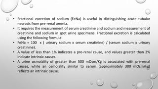 • Fractional excretion of sodium (FeNa) is useful in distinguishing acute tubular
necrosis from pre-renal uremia.
• It requires the measurement of serum creatinine and sodium and measurement of
creatinine and sodium in spot urine specimens. Fractional excretion is calculated
using the following formula:
• FeNa = 100 x ( urinary sodium x serum creatinine) / (serum sodium x urinary
creatinine).
• A value of less than 1% indicates a pre-renal cause, and values greater than 2%
indicate intrinsic causes.
• A urine osmolality of greater than 500 mOsm/Kg is associated with pre-renal
causes, while an osmolality similar to serum (approximately 300 mOsm/kg)
reflects an intrinsic cause.
 