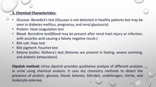 2. Chemical Characteristics-
• Glucose- Benedict's test (Glucose is not detected in healthy patients but may be
seen in diabetes mellitus, pregnancy, and renal glycosuria)
• Protein- Heat coagulation test
• Blood- Benzidine test(Blood may be present after renal tract injury or infection,
with ascorbic acid causing a falsely negative result.)
• Bile salt: Hays test
• Bile pigment: Fouchet test
• Ketone bodies: Rothera's test (Ketones are present in fasting, severe vomiting,
and diabetic ketoacidosis)
Dipstick method: Urine dipstick provides qualitative analysis of different analytes
in urine using chemical analysis. It uses dry chemistry methods to detect the
presence of protein, glucose, blood, ketones, bilirubin, urobilinogen, nitrite, and
leukocyte esterase.
 