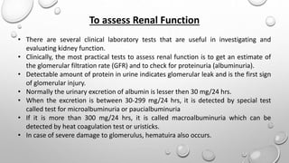 To assess Renal Function
• There are several clinical laboratory tests that are useful in investigating and
evaluating kidney function.
• Clinically, the most practical tests to assess renal function is to get an estimate of
the glomerular filtration rate (GFR) and to check for proteinuria (albuminuria).
• Detectable amount of protein in urine indicates glomerular leak and is the first sign
of glomerular injury.
• Normally the urinary excretion of albumin is lesser then 30 mg/24 hrs.
• When the excretion is between 30-299 mg/24 hrs, it is detected by special test
called test for microalbuminuria or paucialbuminuria
• If it is more than 300 mg/24 hrs, it is called macroalbuminuria which can be
detected by heat coagulation test or uristicks.
• In case of severe damage to glomerulus, hematuira also occurs.
 