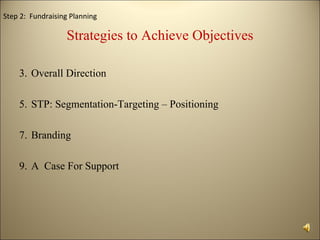 Step 2: Fundraising Planning

                  Strategies to Achieve Objectives

    3. Overall Direction

    5. STP: Segmentation-Targeting – Positioning

    7. Branding

    9. A Case For Support
 