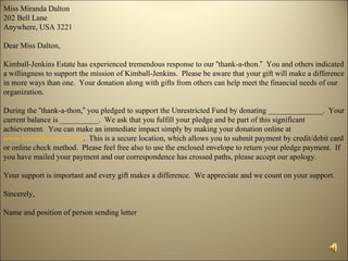 Miss Miranda Dalton
202 Bell Lane
Anywhere, USA 3221

Dear Miss Dalton,

Kimball-Jenkins Estate has experienced tremendous response to our “thank-a-thon.” You and others indicated
a willingness to support the mission of Kimball-Jenkins. Please be aware that your gift will make a difference
in more ways than one. Your donation along with gifts from others can help meet the financial needs of our
organization.

During the “thank-a-thon,” you pledged to support the Unrestricted Fund by donating ______________. Your
current balance is __________. We ask that you fulfill your pledge and be part of this significant
achievement. You can make an immediate impact simply by making your donation online at
www.kimballjenkins.com. This is a secure location, which allows you to submit payment by credit/debit card
or online check method. Please feel free also to use the enclosed envelope to return your pledge payment. If
you have mailed your payment and our correspondence has crossed paths, please accept our apology.

Your support is important and every gift makes a difference. We appreciate and we count on your support.

Sincerely,

Name and position of person sending letter
 