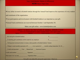 Your Contribution Makes A Difference
                                              NOW More Than Ever.


•Every dollar invested in Kimball-Jenkins through the Annual Fund improves the experience of every student

and constituent of the organization.

•Your participation and involvement with Kimball-Jenkins is as important as your gift.

•Annual Fund contributions are received between October 1 and September 30.

                                     Make your gift online: www.kimballjenkins.com

                    I WANT TO INVEST IN THE FUTURE OF KIMBALL-JENKINS ESTATE
                        Here is my unrestricted gift to support Kimball-Jenkins’ most urgent needs.
                 Name: ____________ Address: ____________ Phone Number: _________ Email: _______

__My total gift to Kimball-Jenkins                                            $ _____________

__A matching gift contribution will be made by my employer:                   $ _____________

__ Full payment enclosed (check or money order payable to Kimball-Jenkins’ Estate)

__ Pledge to send monthly payments of $ ______ over a period of ____ months ending September 30, 20___.

__ Credit card payment: ___ Visa __ MasterCard ___ American Express

Credit card number: _______________ Signature: ________________

Print name “as” on card_____________ Expiration Date: ___________

                                Your gift is tax deductible and greatly appreciated. Thank you.
 