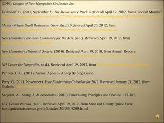 (2010). League of New Hampshire Craftsmen Inc.

Leubsdorf, B. (2011, September 5). The Renaissance Pitch. Retrieved April 19, 2012, from Concord Monitor:
http://www.concordmonitor.com/article/277832/glimpse-into-the-future-of-parking?SESS9ab90fe07eb75ec1c8

Manta - Where Small Businesses Grow. (n.d.). Retrieved April 20, 2012, from
http://www.manta.com/mb_53_F0_CNO/associations_non_profits/concord_nh

New Hampshire Business Committee for the Arts. (n.d.). Retrieved April 19, 2012, from
http://www.nhbca.com/index.php

New Hampshire Historical Society. (2010). Retrieved April 19, 2010, from Annual Reports:
http://www.nhhistory.org//who_are_we/financial_statements/2010_Form_990_FY_2011.pdf

NH Center for Nonprofits. (n.d.). Retrieved April 19, 2012, from http://nhnonprofits.org/profiles.cfm

Partners, C. G. (2011). Annual Appeal - A Step By Step Guide.

Perry, G. (2011, November). Your Fundraising Calendar for 2012. Retrieved January 21, 2012, from
Gudestar: http://www.guidestar.org/rxg/news/publications/fundraising-calendar-for-2012.aspx

Sargeant, A., Shang, J., & Associates. (2010). Fundraising Principles and Practice. 113-187.

U.S. Census Bureau. (n.d.). Retrieved April 19, 2012, from State and County Quick Facts:
http://quickfacts.census.gov/qfd/states/33/3314200.html
 