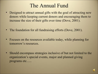 The Annual Fund
• Designed to attract annual gifts with the goal of attracting new
  donors while keeping current donors and encouraging them to
  increase the size of their gifts over time (Dove, 2001).

• The foundation for all fundraising efforts (Dove, 2001).

• Focuses on the resources available today, while planning for
  tomorrow’s resources.

• Should encompass strategies inclusive of but not limited to the
  organization’s special events, major and planned giving
  programs etc…..
 