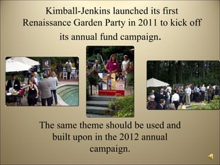 Kimball-Jenkins launched its first
Renaissance Garden Party in 2011 to kick off
        its annual fund campaign.




    The same theme should be used and
       built upon in the 2012 annual
                campaign.
 