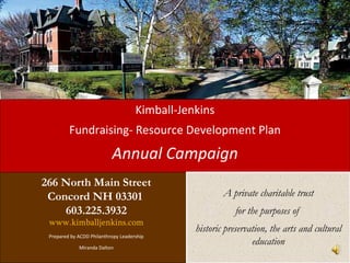 Kimball-Jenkins
         Fundraising- Resource Development Plan
                           Annual Campaign
266 North Main Street
 Concord NH 03301                                       A private charitable trust
    603.225.3932                                            for the purposes of
 www.kimballjenkins.com
                                                historic preservation, the arts and cultural
 Prepared by ACDD Philanthropy Leadership

             Miranda Dalton
                                                                 education
 