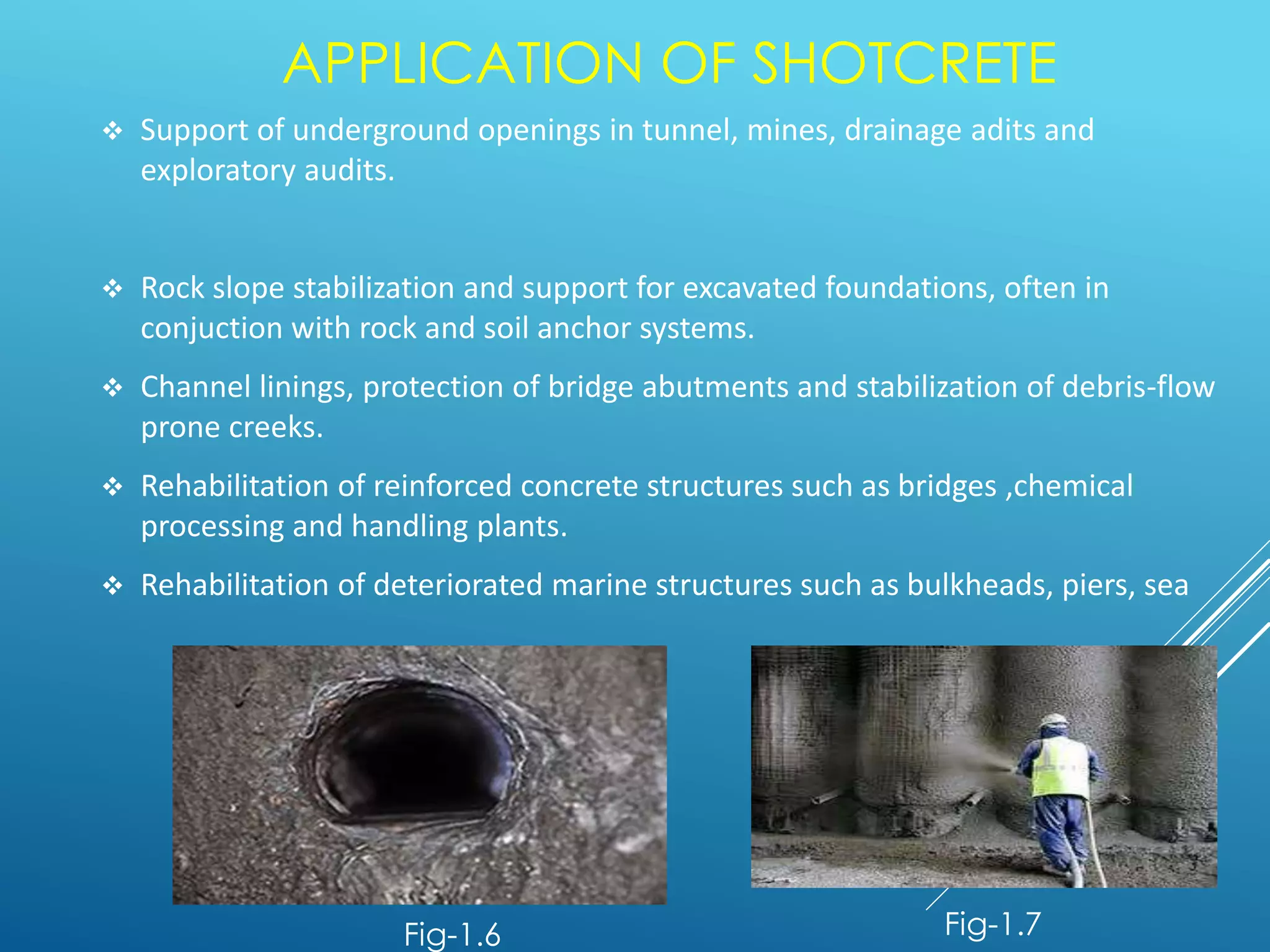APPLICATION OF SHOTCRETE
 Support of underground openings in tunnel, mines, drainage adits and
exploratory audits.
 Rock slope stabilization and support for excavated foundations, often in
conjuction with rock and soil anchor systems.
 Channel linings, protection of bridge abutments and stabilization of debris-flow
prone creeks.
 Rehabilitation of reinforced concrete structures such as bridges ,chemical
processing and handling plants.
 Rehabilitation of deteriorated marine structures such as bulkheads, piers, sea
Fig-1.6 Fig-1.7
 