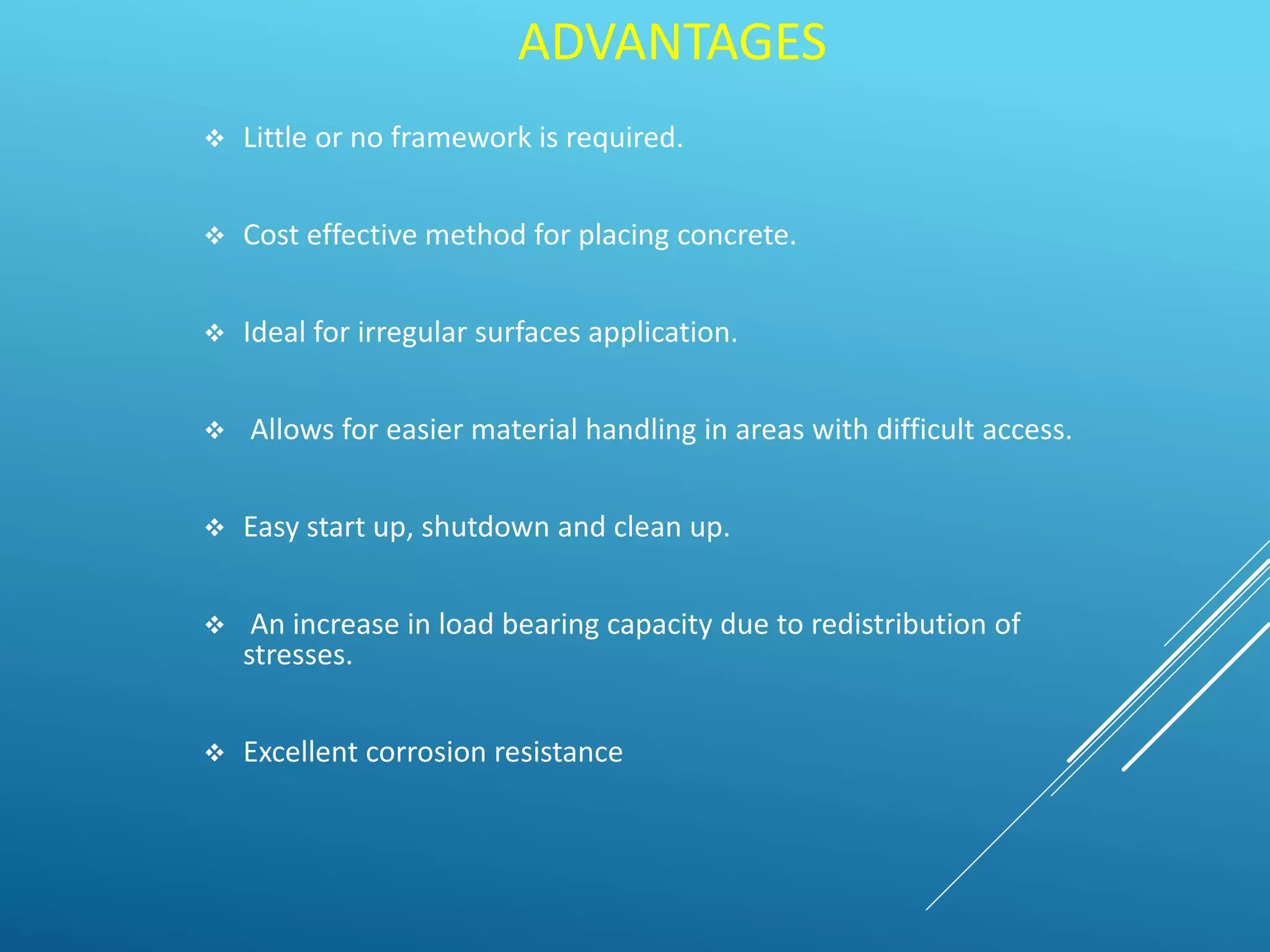 ADVANTAGES
 Little or no framework is required.
 Cost effective method for placing concrete.
 Ideal for irregular surfaces application.
 Allows for easier material handling in areas with difficult access.
 Easy start up, shutdown and clean up.
 An increase in load bearing capacity due to redistribution of
stresses.
 Excellent corrosion resistance
 