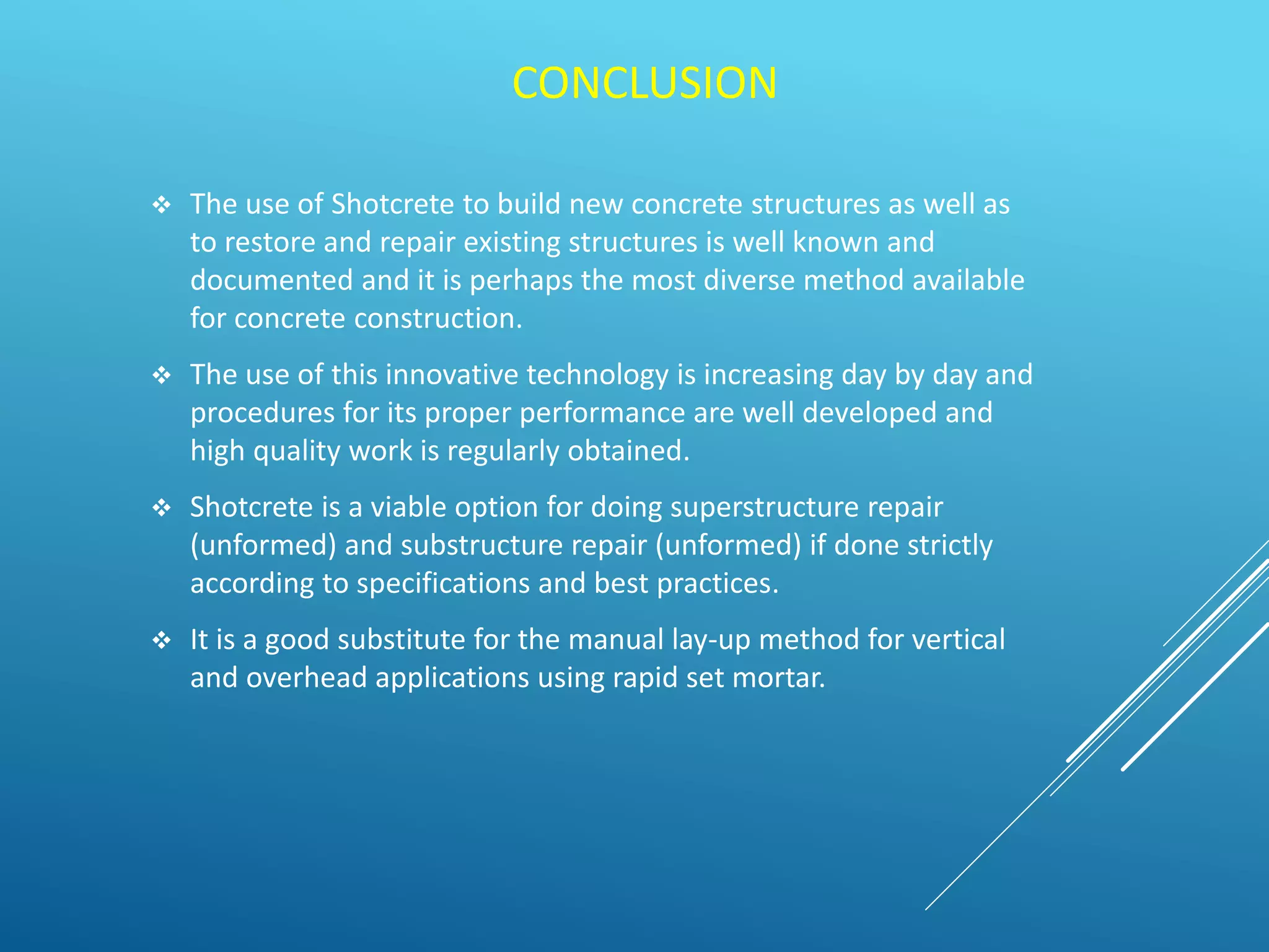 CONCLUSION
 The use of Shotcrete to build new concrete structures as well as
to restore and repair existing structures is well known and
documented and it is perhaps the most diverse method available
for concrete construction.
 The use of this innovative technology is increasing day by day and
procedures for its proper performance are well developed and
high quality work is regularly obtained.
 Shotcrete is a viable option for doing superstructure repair
(unformed) and substructure repair (unformed) if done strictly
according to specifications and best practices.
 It is a good substitute for the manual lay-up method for vertical
and overhead applications using rapid set mortar.
 