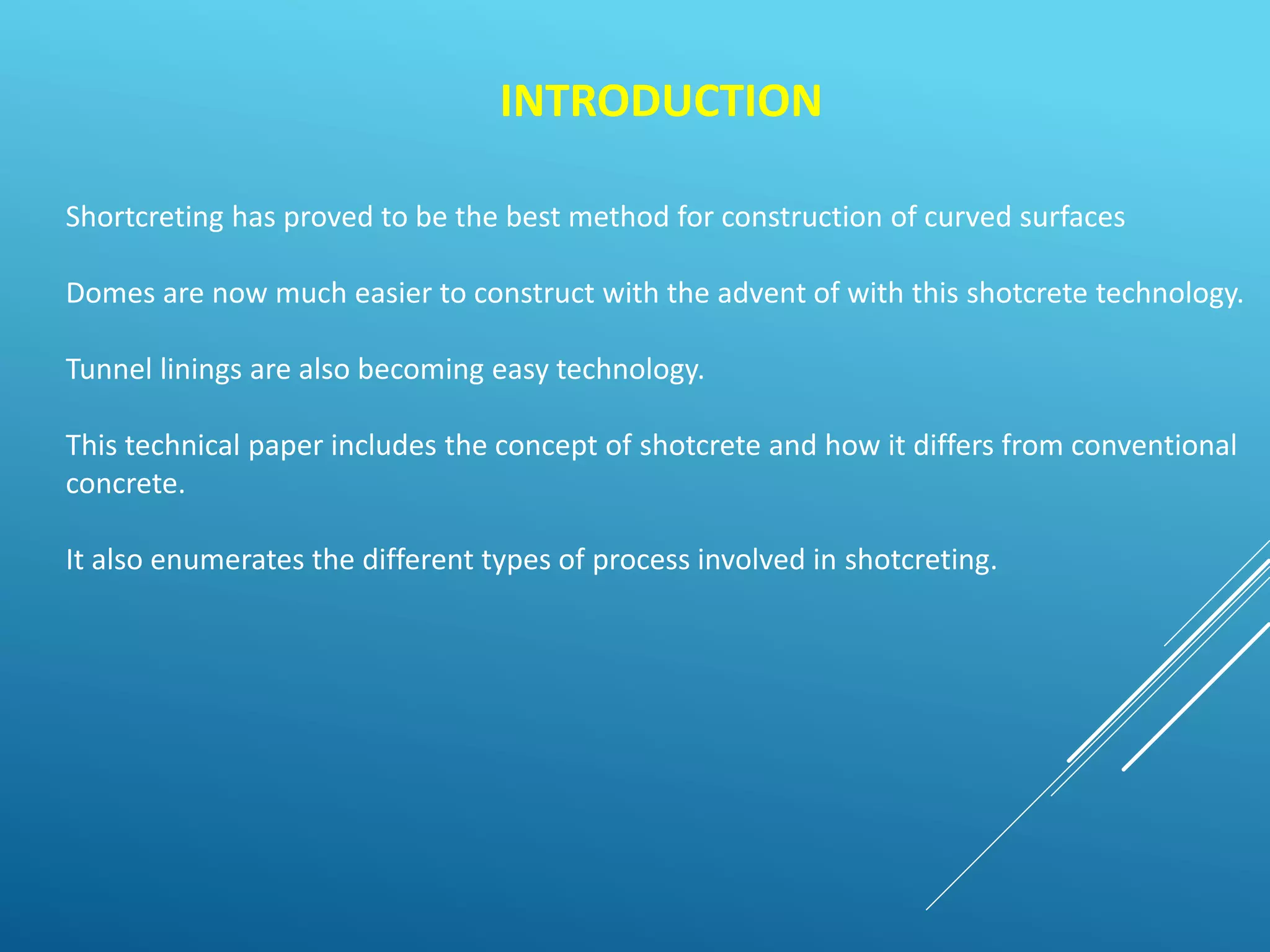 INTRODUCTION
Shortcreting has proved to be the best method for construction of curved surfaces
Domes are now much easier to construct with the advent of with this shotcrete technology.
Tunnel linings are also becoming easy technology.
This technical paper includes the concept of shotcrete and how it differs from conventional
concrete.
It also enumerates the different types of process involved in shotcreting.
 
