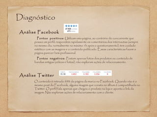 Diagnóstico 
Análise Facebook 
Pontos positivos: Utilizam uma página, ao contrário do concorrente que 
possui um perfil; respondem rapidamente os comentários dos internautas (sempre 
no mesmo dia, normalmente no máximo 1h após o questionamento); tem cuidado 
estético com as imagens e o conteúdo publicado. Essas características fazem a 
página parecer bem profissional. 
Pontos negativos: Postam apenas fotos dos produtos ou conteúdo de 
bandas antigas (vídeos e fotos), não exploram ações de relacionamento. 
Análise Twitter 
O conteúdo é retirado 99% da página da marca no Facebook. Quando não é o 
mesmo post do Facebook, alguma imagem que consta no álbum é compartilhada no 
Twitter. O perfil fala apenas que chegou o produto na loja e aponta o link da 
imagem. Não exploram ações de relacionamento com o cliente. 
 
