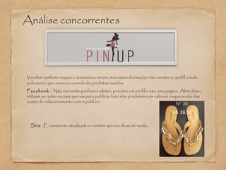 Análise concorrentes 
Vendem também roupas e acessórios novos, mas essa informação não consta no perfil criado 
pela marca que anuncia a venda de produtos usados. 
Facebook : Não transmite profissionalismo, pois tem um perfil e não uma página. Além disso, 
utilizam as redes sociais apenas para publicar foto dos produtos com valores, esquecendo das 
ações de relacionamento com o público. 
Site : É raramente atualizado e contém apenas dicas de moda. 
 