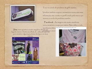 Foco na venda de produtos de grife usados. 
Vendem também roupas e acessórios novos, mas essa 
informação não consta no perfil criado pela marca que 
anuncia a venda de produtos usados. 
Facebook : As imagens são muito amadoras, 
nunca mostram a roupa por inteiro. Não utiliza a rede 
social para relacionamento, apenas para mostrar os 
produtos Site: tem aparência muito amadora devido ao e seus valores. 
layout, cores e fonte escolhida. É utilizado apenas 
para mostrar alguns produtos da loja e os seus 
valores. 
 