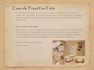 Casa da TraçaYouTube 
• Criar um canal no You Tube com uma série de tutoriais (Do it yourself) a fim de dar dicas de moda, 
exemplo, como colocar spikes, como fazer uma camiseta com a técnica de tie dye. Estimular a convergência 
entre os meios utilizados pela empresa. Os conteúdos do site, redes sociais e canal no You Tube seriam 
complementares. 
• Por que investir nessa opção? 
Aproximadamente, 40% das visualizações de vídeos do YouTube acontecem via mobile. Afinal, os vídeos 
são uma forma divertida de compartilhar informações, além de ser mais fácil de os usuários digerirem o 
conteúdo. Algumas dicas para as marcas apostarem nesse formato são: criar engajamento, manter vídeos 
curtos, torná-los disponíveis em diversos dispositivos móveis. FONTE PROXXIMA / JEFF BULLAS 
Tendência “Faça você mesmo” ganhando 
força desde 2012. 
 