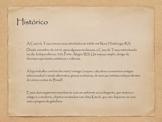 Histórico 
• A Casa da Traça iniciou suas atividades em 2008, em Novo Hamburgo/RS. 
• Desde novembro de 2010, após algumas mudanças, a Casa da Traça está situada 
na Av. Independência, 450, Porto Alegre/RS. Um espaço amplo, abrigo de 
diversas expressões artísticas e culturais. 
• A loja trabalha com brechó retrô/vintage (roupas, calçados e acessórios antigos 
selecionados) e moda alternativa (peças exclusivas, de marcas/artistas independentes 
de vários cantos do Brasil). 
• Esses dois segmentos mesclam-se com um ambiente aconchegante, que mistura o 
antigo e o moderno, objetos inusitados num clima Kitsch, que não dispensa os vinis, 
nem o pinguim de geladeira. 
 