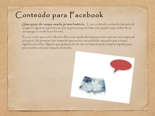 Conteúdo para Facebook 
• Uma peça de roupa usada já tem história. Criar conteúdo contando (através de 
imagens) algumas experiências que as pessoas já tiveram com aquela roupa antes de se 
desapegar e vendê-la ao brechó. 
Ex: eu conto que curti o Rock in Rio com aquele short jeans e isso cria uma aura especial 
pra peça. As pessoas não compram apenas por necessidade, mas pelo que a roupa 
significa pra elas. Alguém que gostaria de ter ido ao festival pode comprar aquela peça 
para sentir a emoção daquele momento. 
 