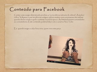 Conteúdo para Facebook 
• Contar como surgiu determinado produto e/ou tendência (através de vídeos). A moda é 
cíclica. Voltamos a usar tendências antigas, embora muitas vezes as pessoas não saibam 
quando ela foi criada e qual o contexto social da época. As histórias trazem curiosidades 
ao consumidores. Este conteúdo poderia linkar com o canal no You Tube. 
Ex: quando surgiu a calça boca sino, quem criou esta peça. 
 
