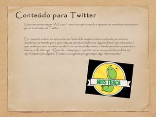 Conteúdo para Twitter 
• Criar um personagem “A Traça” para interagir na rede e aproveitar assuntos atuais para 
gerar conteúdo no Twitter. 
Ex: quando estiver na época de um festival de música, indicar um look pro evento; 
monitorar os tweets para aproveita as oportunidades (se alguém disser que não sabe o 
que vestir pra uma ocasião ou até fizer um desabafo sobre o fim de um relacionamento a 
marca pode interagir: “Querida, desapega, o que não serve mais pra nós poderá ser 
aproveitado por alguém. Conte com a gente pra garimpar algo interessante!” 
 