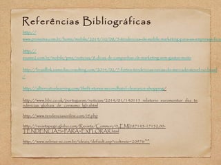 Referências Bibliográficas 
http:// 
www.proxxima.com.br/home/mobile/2014/10/08/5-tendencias-de-mobile-marketing-para-as-empresas-ficarem-http:// 
exame2.com.br/mobile/pme/noticias/8-dicas-de-campanhas-de-marketing-sem-gastar-muito 
http://brasillink.usmediaconsulting.com/2014/02/7-fortes-tendencias-novas-do-mercado-movel-no-brasil 
/ 
http://allternativelearning.com/thrift-stores-secondhand-clearance-shopping/ 
http://www.bbc.co.uk/portuguese/noticias/2014/01/140115_relatorio_euromonitor_dez_te 
ndencias_globais_de_consumo_lgb.shtml 
http://www.tendenciasonline.com/i9.php 
http://revistapegn.globo.com/Revista/Common/0,,EMI287145-17152,00- 
TENDENCIAS+PARA+EXPLORAR.html 
http://www.sebrae-sc.com.br/ideais/default.asp?vcdtexto=2097&^^ 
